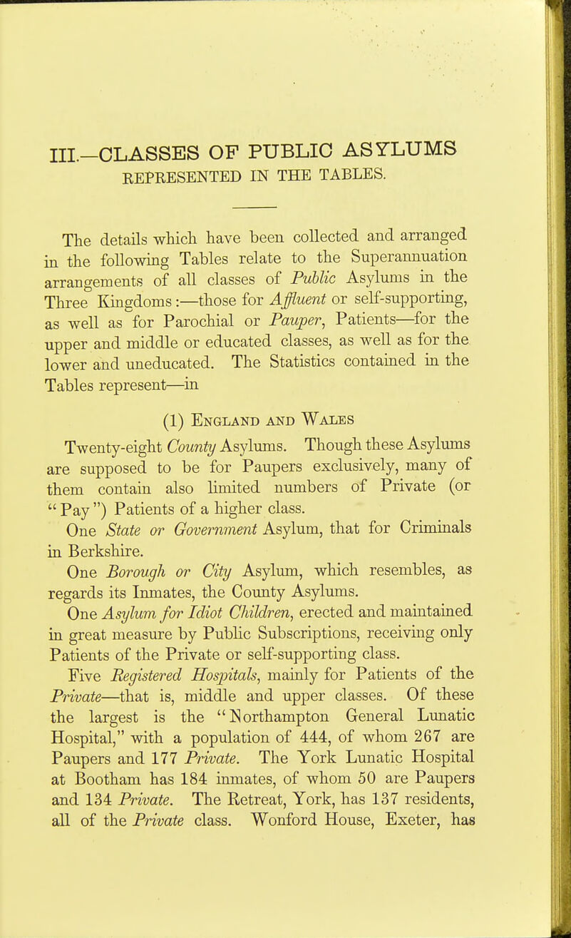 III.-OLASSES OF PUBLIC ASYLUMS REPRESENTED IN THE TABLES. The details whicli have been collected and arranged in the following Tables relate to the Superannuation arrangements of all classes of Public Asylums in the Three Kingdoms:—those for Affluent or self-supporting, as well as for Parochial or Pauper, Patients—^for the upper and middle or educated classes, as well as for the lower and uneducated. The Statistics contamed in the Tables represent—in (1) England and Wales Twenty-eight County Asylums. Though these Asylums are supposed to be for Paupers exclusively, many of them contain also limited numbers of Private (or  Pay ) Patients of a higher class. One State or Government Asylum, that for Criminals in Berkshire. One Borough or City Asylum, which resembles, as regards its Inmates, the County Asylums. One Asylum for Idiot Children, erected and maintained in great measure by Public Subscriptions, receiving only Patients of the Private or self-supporting class. Five Registered Hospitals, mainly for Patients of the Private—that is, middle and upper classes. Of these the largest is the Northampton General Lunatic Hospital, with a population of 444, of whom 267 are Paupers and 177 Private. The York Lunatic Hospital at Bootham has 184 inmates, of whom 50 are Paupers and 134 Private. The Retreat, York, has 137 residents, all of the Private class. Wonford House, Exeter, has