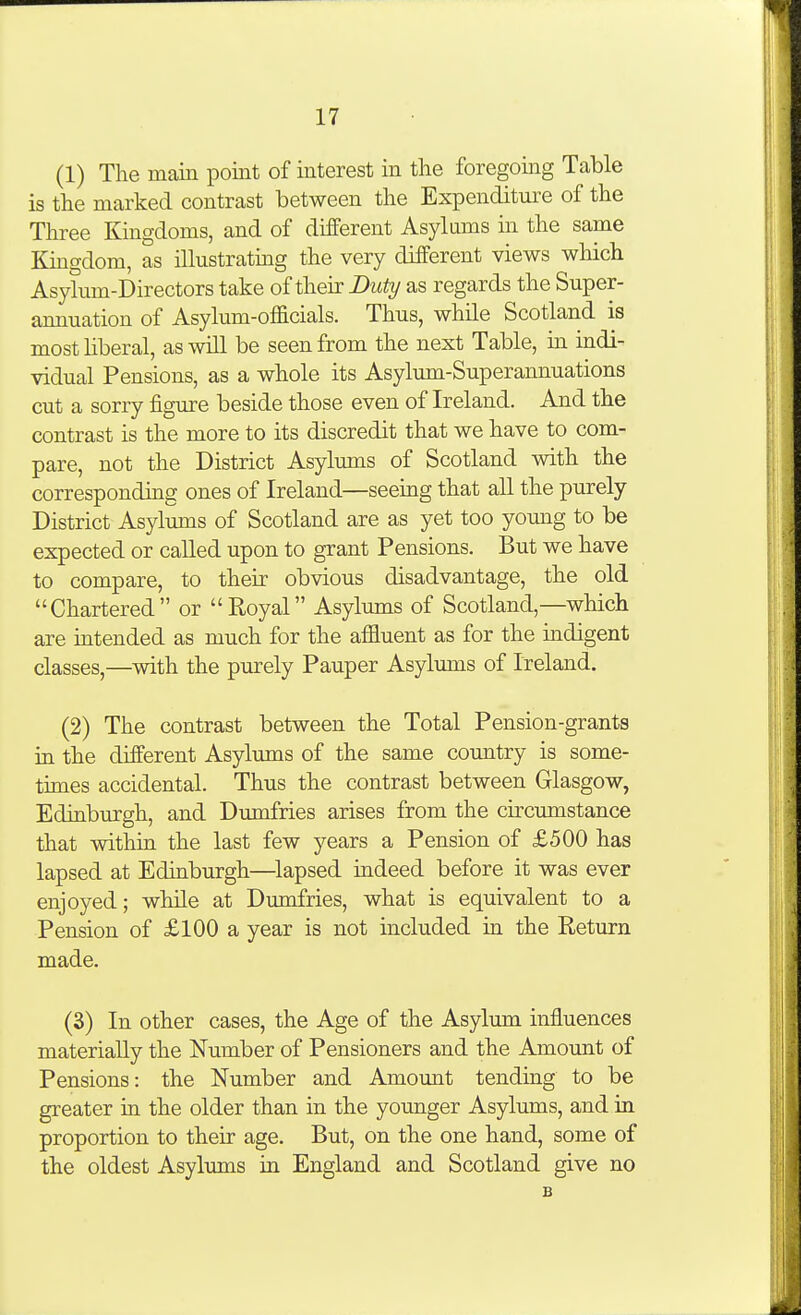(1) The main point of interest in the foregoing Table is the marked contrast between the Expenditure of the Three Kingdoms, and of different Asylams in the same Kmgdom, as illustratmg the very different views which Asylum-Directors take of their Duty as regards the Super- annuation of Asylum-officials. Thus, while Scotland is most liberal, as will be seen from the next Table, in indi- vidual Pensions, as a whole its Asylum-Superannuations cut a sorry figure beside those even of Ireland. And the contrast is the more to its discredit that we have to com- pare, not the District Asylums of Scotland with the corresponding ones of Ireland—seeing that all the purely District Asylums of Scotland are as yet too young to be expected or called upon to grant Pensions. But we have to compare, to their obvious disadvantage, the old Chartered or Royal Asylums of Scotland,—which are intended as much for the affluent as for the indigent classes,—with the purely Pauper Asylums of Ireland. (2) The contrast between the Total Pension-grants ia the different Asylums of the same country is some- times accidental. Thus the contrast between Glasgow, Eduiburgh, and Dumfries arises from the circumstance that within the last few years a Pension of £500 has lapsed at Edinburgh—^lapsed indeed before it was ever enjoyed; while at Dumfries, what is equivalent to a Pension of £100 a year is not included in the Return made. (3) In other cases, the Age of the Asylum influences materially the Number of Pensioners and the Amount of Pensions: the Number and Amount tending to be greater in the older than in the younger Asylums, and ia proportion to their age. But, on the one hand, some of the oldest Asylums in England and Scotland give no B