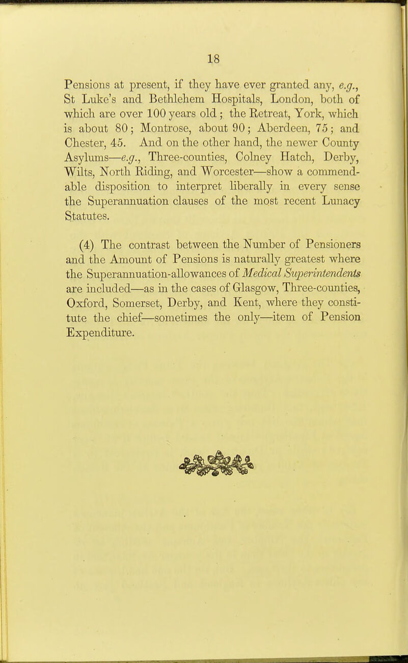 Pensions at present, if they have ever granted any, e.g.^ St Luke's and Bethlehem Hospitals, London, both of which are over 100 years old ; the Retreat, York, which is about 80; Montrose, about 90; Aberdeen, 75; and Chester, 45. And on the other hand, the newer County Asylums—e.g., Three-counties, Colney Hatch, Derby, Wilts, North Riding, and Worcester—show a commend- able disposition to interpret liberally in every sense the Superannuation clauses of the most recent Lunacy Statutes. (4) The contrast between the Number of Pensioners and the Amount of Pensions is naturally greatest where the Superannuation-allowances of Medical Superintendents are included—as in the cases of Glasgow, Three-counties, Oxford, Somerset, Derby, and Kent, where they consti- tute the chief—sometimes the only—item of Pension Expenditure.