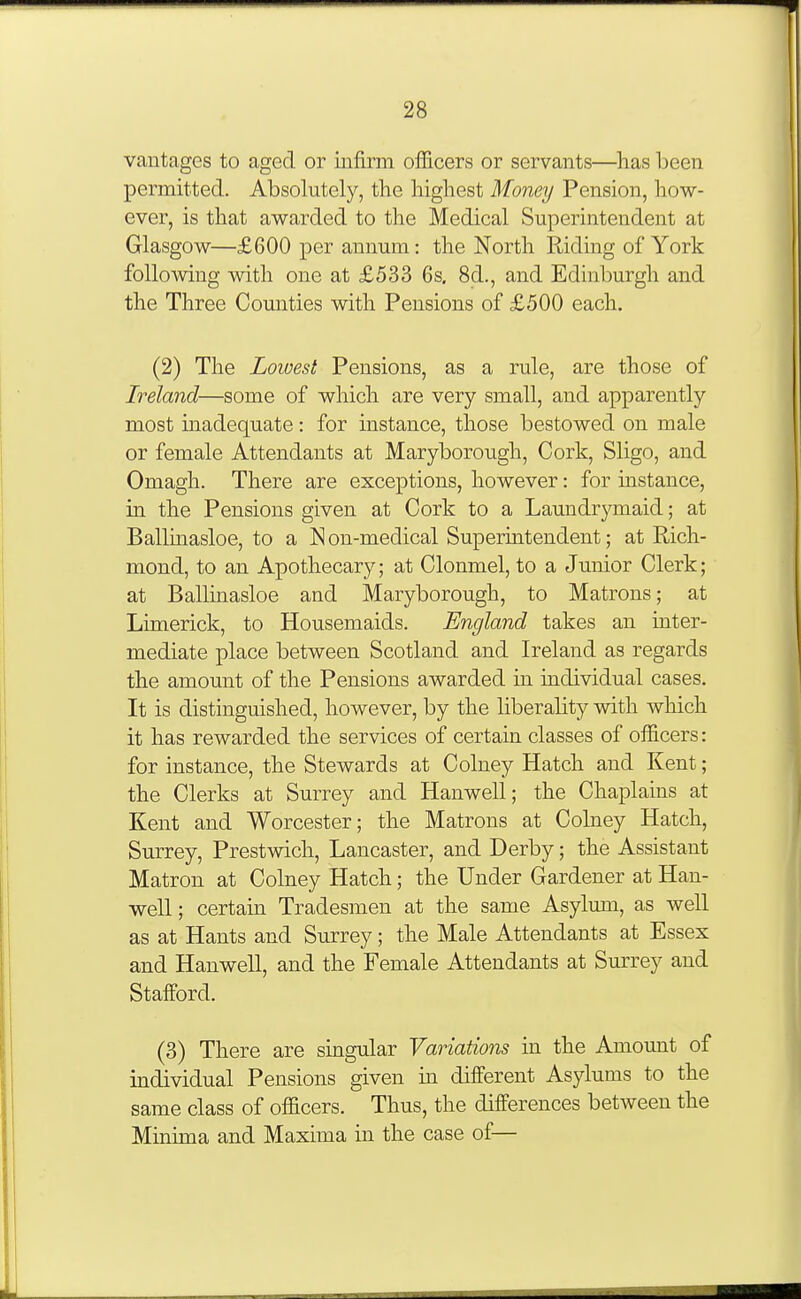 vantages to aged or infirm officers or servants—has been permitted. Absolutely, the highest Money Pension, how- ever, is that awarded to the Medical Superintendent at Glasgow—£600 per annum: the North Riding of York following with one at £533 6s, 8d., and Edinburgh and the Three Counties with Pensions of £500 each. (2) The Lowest Pensions, as a rule, are those of Ireland—some of which are very small, and apparently most inadequate: for instance, those bestowed on male or female Attendants at Maryborough, Cork, Sligo, and Omagh. There are exceptions, however: for instance, in the Pensions given at Cork to a Laundrymaid; at Ballinasloe, to a N on-medical Supermtendent; at Rich- mond, to an Apothecary; at Clonmel, to a Junior Clerk; at Ballinasloe and Maryborough, to Matrons; at Limerick, to Housemaids. England takes an inter- mediate place between Scotland and Ireland as regards the amount of the Pensions awarded in individual cases. It is distinguished, however, by the liberality with which it has rewarded the services of certain classes of officers: for instance, the Stewards at Colney Hatch and Kent; the Clerks at Surrey and Hanwell ; the Chaplains at Kent and Worcester; the Matrons at Colney Hatch, Surrey, Prestwich, Lancaster, and Derby; the Assistant Matron at Colney Hatch; the Under Gardener at Han- well ; certam Tradesmen at the same Asylum, as well as at Hants and Surrey; the Male Attendants at Essex and Hanwell, and the Female Attendants at Surrey and Stafford. (3) There are singular Variations in the Amount of individual Pensions given m different Asylums to the same class of officers. Thus, the differences between the Minima and Maxima in the case of—