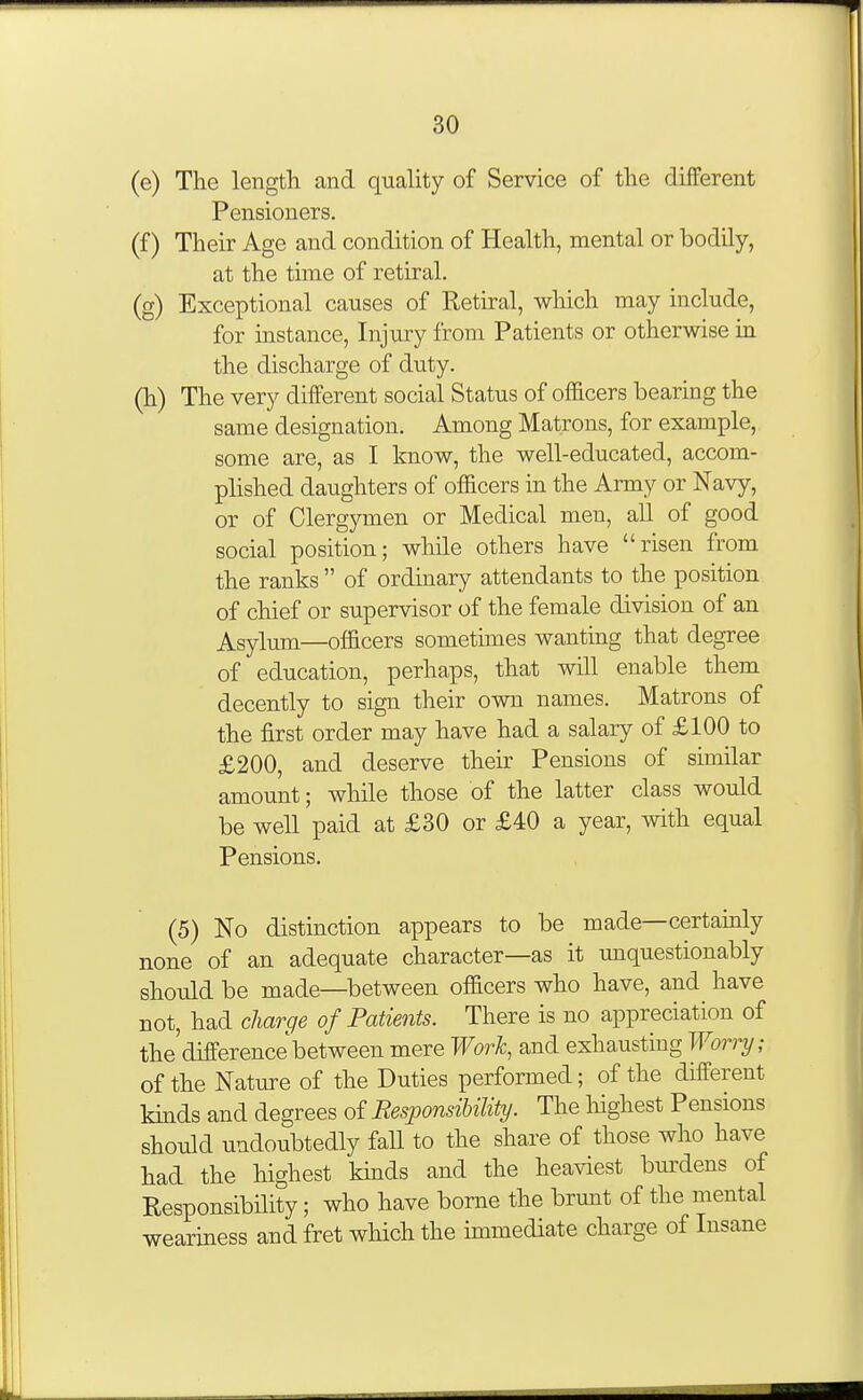 (e) The length and quality of Service of the different Pensioners. (f) Their Age and condition of Health, mental or bodily, at the time of retiral. (g) Exceptional causes of Retiral, which may include, for uistance, Injury from Patients or otherwise in the discharge of duty. (h) The very different social Status of officers bearing the same designation. Among Matrons, for example, some are, as I know, the well-educated, accom- plished daughters of officers in the Army or Navy, or of Clergymen or Medical men, all of good social position; while others have risen from the ranks  of ordinary attendants to the position of chief or supervisor of the female division of an Asylum—officers sometimes wanting that degree of education, perhaps, that will enable them decently to sign their own names. Matrons of the first order may have had a salary of £100 to £200, and deserve their Pensions of similar amount; while those of the latter class would be well paid at £30 or £40 a year, with equal Pensions. (5) No distinction appears to be made—certainly none of an adequate character—as it unquestionably should be made—between officers who have, and have not, had charge of Patients. There is no appreciation of the'difference between mere Work, and exhausting Wori-y; of the Nature of the Duties performed; of the different khids and degrees of ResponsiUUty. The liighest Pensions should undoubtedly fall to the share of those who have had the highest khids and the heaviest bm-dens of Responsibility; who have borne the brunt of the mental weariness and fret which the immediate charge of Insane