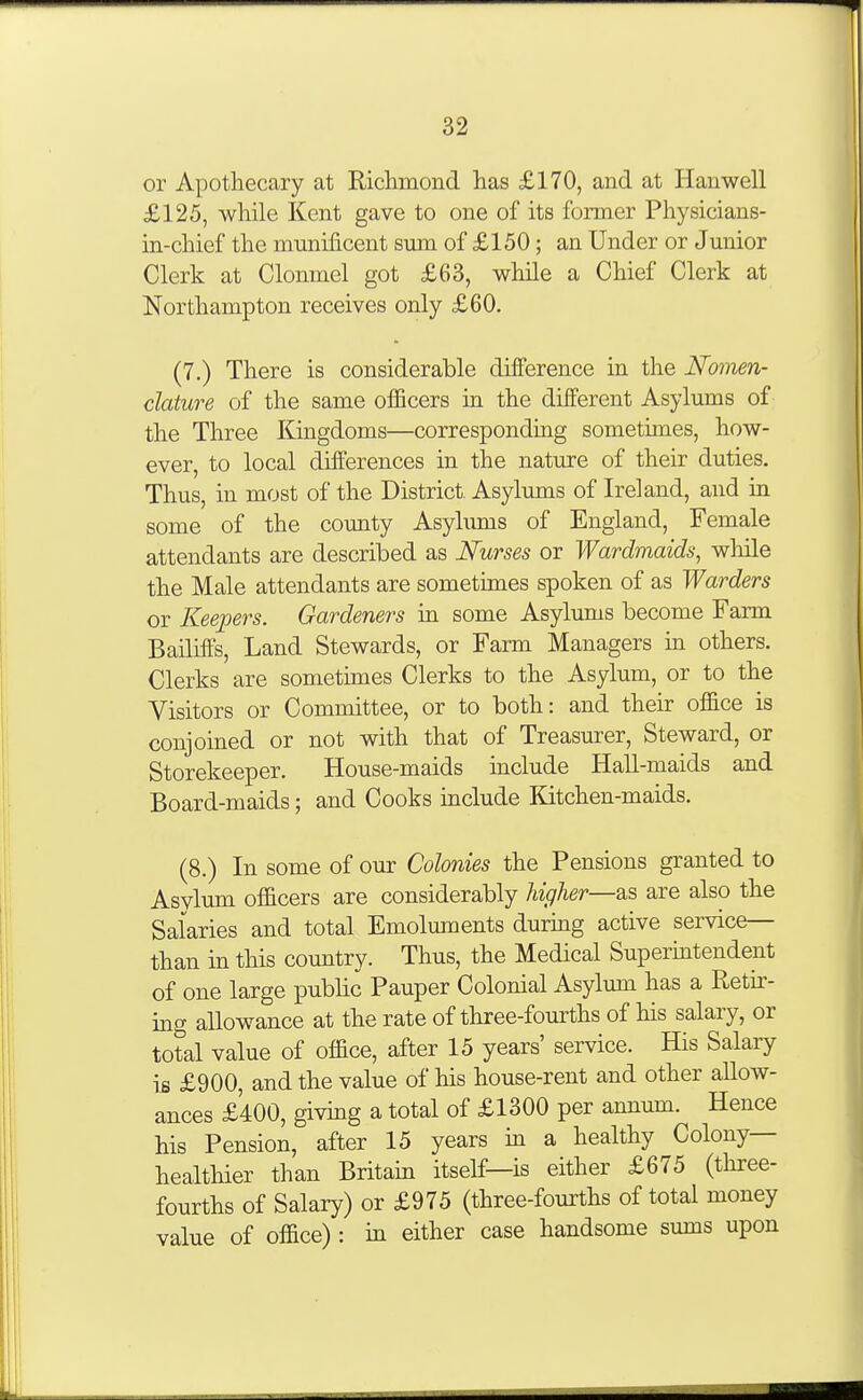 or Apothecary at Richmond has £170, and at Hauwell £125, while Kent gave to one of its former Physicians- in-chief the mmiificent sum of £150; an Under or Junior Clerk at Clonmel got £63, while a Chief Clerk at Northampton receives only £60. (7.) There is considerable difference in the Nomen- clature of the same officers in the different Asylums of the Three Kingdoms—corresponding sometimes, how- ever, to local differences in the nature of their duties. Thus, in most of the District Asylums of Ireland, and in some of the county Asylums of England, Female attendants are described as Nurses or Wardmaids, wliile the Male attendants are sometimes spoken of as Warders or Keepers. Gardeners in some Asylums become Farm Bailiffs, Land Stewards, or Farm Managers m others. Clerks are sometimes Clerks to the Asylum, or to the Visitors or Committee, or to both: and their office is conjoined or not with that of Treasurer, Steward, or Storekeeper. House-maids include Hall-maids and Board-maids; and Cooks include Kitchen-maids. (8.) In some of our Colonies the Pensions granted to Asvlum officers are considerably higher—are also the Salaries and total Emoluments during active service— than in this country. Thus, the Medical Supermtendent of one large public Pauper Colonial Asylum has a Retir- ing allowance at the rate of three-fourths of his salary, or total value of office, after 15 years' service. His Salary is £900, and the value of his house-rent and other allow- ances £400, giving a total of £1300 per annum. Hence his Pension, after 15 years m a healthy Colony- healthier than Britain itself—is either £675 (three- fourths of Salary) or £975 (three-fourths of total money value of office) : in either case handsome sums upon
