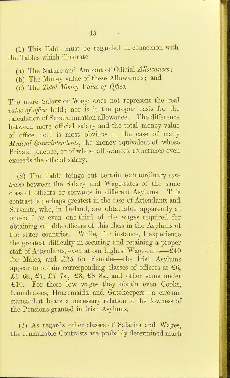 (1) This Table must be regarded in connexion with the Tables which illustrate (a) The Nature and Amount of Official Allowances; (b) The Money value of these Allowances; and (c) The Total Money Value of Office. The mere Salary or Wage does not represent the real value of ofce held; nor is it the proper basis for the calculation of Superannuation allowance. The difference between mere official salary and the total money value of office held is most obvious in the case of many Medical Sii.perintendents, the money equivalent of whose Private practice, or of whose allowances, sometimes even exceeds the official salary. (2) The Table brings out certain extraordinary con- trasts between the Salary and Wa,ge-rates of the same class of officers or servants in different Asylums. This contrast is perhaps greatest in the case of Attendants and Servants, who, in Ireland, are obtainable apparently at one-half or even one-third of the wages required for obtaining suitable officers of this class in the Asjdums of the sister countries. While, for instance, I experience the greatest difficulty in securing and retaining a proper staff of Attendants, even at our highest Wage-rates—£40 for Males, and £25 for Females—the Irish Asylums appear to obtain corresponding classes of officers at £6, £6 6s., £7, £7 7s., £8, £8 8s., and other sums under £10. For these low wages they obtain even Cooks, Laundresses, Housemaids, and Gatekeepers—a circum- stance that bears a necessary relation to the lowness of the Pensions granted in Irish Asylums. (3) As regards other classes of Salaries and Wages, the remarkable Contrasts are probably determined much