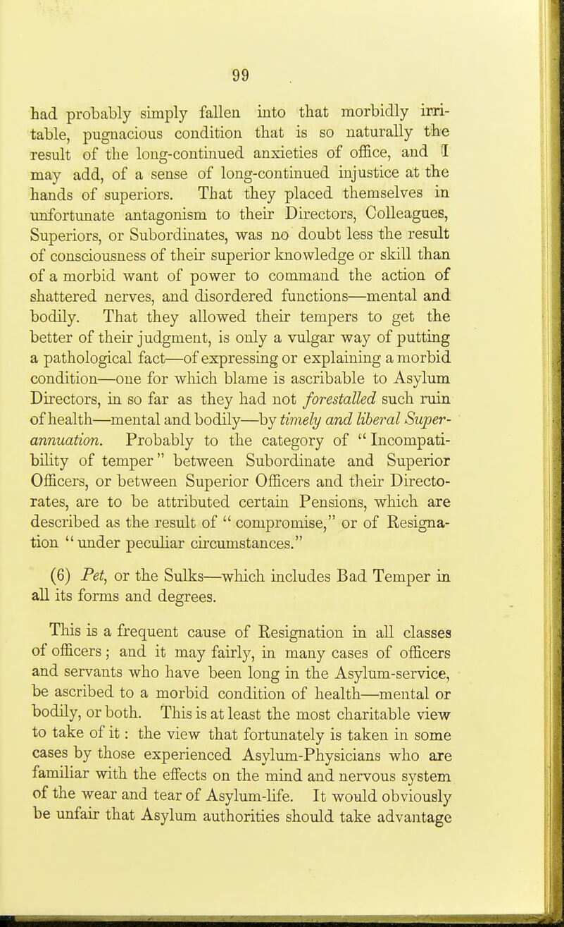 had probably simply fallen into that morbidly irri- table, pugnacious condition that is so naturally the result of the long-continued anxieties of office, and I may add, of a sense of long-continued injustice at the hands of superiors. That they placed themselves in unfortunate antagonism to their Directors, Colleagues, Superiors, or Subordinates, was no doubt less the result of consciousness of their superior knowledge or skill than of a morbid want of power to command the action of shattered nerves, and disordered functions—mental and bodily. That they allowed their tempers to get the better of their judgment, is only a vulgar way of putting a pathological fact—of expressing or explaining a morbid condition—one for which blame is ascribable to Asylum Directors, in so far as they had not forestalled such ruin of health—mental and bodily—^by timely and liberal Super- annuation. Probably to the category of  Incompati- bility of temper between Subordinate and Superior Officers, or between Superior Officers and tlieir Directo- rates, are to be attributed certain Pensions, which are described as the result of  compromise, or of Resigna- tion under peculiar circumstances. (6) Pet, or the Sulks—which includes Bad Temper in all its forms and degrees. This is a frequent cause of Resignation in all classes of officers; and it may fairly, in many cases of officers and servants who have been long in the Asylum-service, be ascribed to a morbid condition of health—mental or bodily, or both. This is at least the most charitable view to take of it: the view that fortunately is taken in some cases by those experienced Asylum-Physicians who are familiar with the effects on the mind and nervous system of the wear and tear of Asylum-life. It would obviously be unfair that Asylum authorities should take advantage