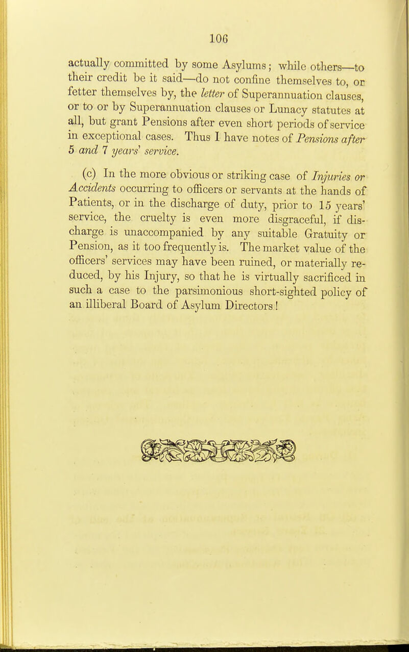 actually committed by some Asylums; while others—to their credit be it said—do not confine themselves to, or fetter themselves by, the letter of Superannuation clauses, or to or by Superamiuatiou clauses or Lunacy statutes at all, but grant Pensions after even short periods of service in exceptional cases. Thus I have notes of Pensions after 5 and 7 years' service. (c) In the more obvious or striking case of Injuries or Accidents occurring to officers or servants at the hands of Patients, or in the discharge of duty, prior to 15 years' service, the cruelty is even more disgraceful, if dis- charge is unaccompanied by any suitable Gratuity or Pension, as it too frequently is. The market value of the officers' services may have been ruined, or materially re- duced, by his Injury, so that he is virtually sacrificed in such a case to the parsimonious short-sighted policy of an illiberal Board of Asylum Directors!