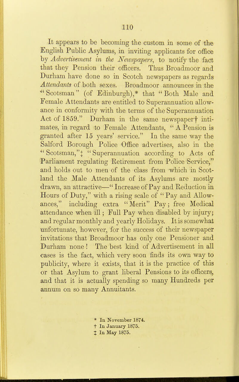 It appears to be becoming the custom in some of the English Public Asylums, in inviting appHcants for office by Advertisement in the Newspapers, to notify the fact that they Pension their officers. Thus Broadmoor and Durham have done so in Scotch newspapers as regards Attendants of both sexes. Broadmoor announces in the ''Scotsman (of Edinburgh),* that Both Male and Female Attendants are entitled to Superannuation allow- ance in conformity with the terms of the Superannuation Act of 1859. Durham in the same newspaperf mti- mates, in regard to Female Attendants,  A Pension is granted after 15 j^ears' service. In the same way the Salford Borough Police Office advertises, also in the  Scotsman,j: Superannuation according to Acts of Parliament regulating Retirement from Police Service, and holds out to men of the class from which in Scot- land the Male Attendants of its Asylums are mostly drawn, an attractive— Increase of Pay and Reduction in Hours of Duty, with a rising scale of  Pay and Allow- ances, including extra Merit Pay; free Medical attendance when ill; Full Pay when disabled by injury; and regular monthly and yearly Holidays. It is somewhat unfortunate, however, for the success of their newspaper invitations that Broadmoor has only one Pensioner and Durham none ! The best kind of Advertisement in all cases is the fact, which very soon finds its own way to publicity, where it exists, that it is the practice of this or that Asylum to grant hberal Pensions to its officers, and that it is actually spending so many Hundreds per annum on so many Annuitants. * In November 18T4. t In January 1875. X In May 1875.