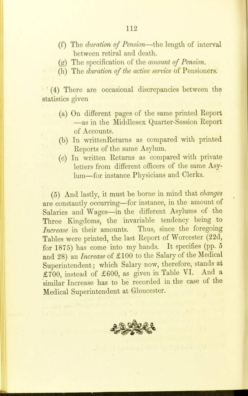 (f) The duration of Pension—the length of interval between retiral and death. (g) The specification of the amount of Pension. (h) The duration of the active service of Pensioners. (4) There are occasional discrepancies between the statistics given (a) On different pages of the same printed Report —as in the Middlesex Quarter-Session Report of Accounts. (b) In writtenReturns as compared with printed Reports of the same Asylum. (c) In written Returns as compared with private letters from different officers of the same Asy- lum—for instance Physicians and Clerks. (5) And lastly, it must be borne in mmd that changes are constantly occurring—for instance, in the amount of Salaries and Wages—in the different Asylums of the Three Kingdoms, the invariable tendency being to Increase in their amounts. Thus, since the foregomg Tables were printed, the last Report of Worcester (22d, for 1875) has come into my hands. It specifies (pp. 5 and 28) an Increase of £100 to the Salary of the Medical Superintendent; which Salary now, therefore, stands at £700, instead of £600, as given in Table VI. And a similar Increase has to be recorded in the case of the Medical Superintendent at Gloucester. ^