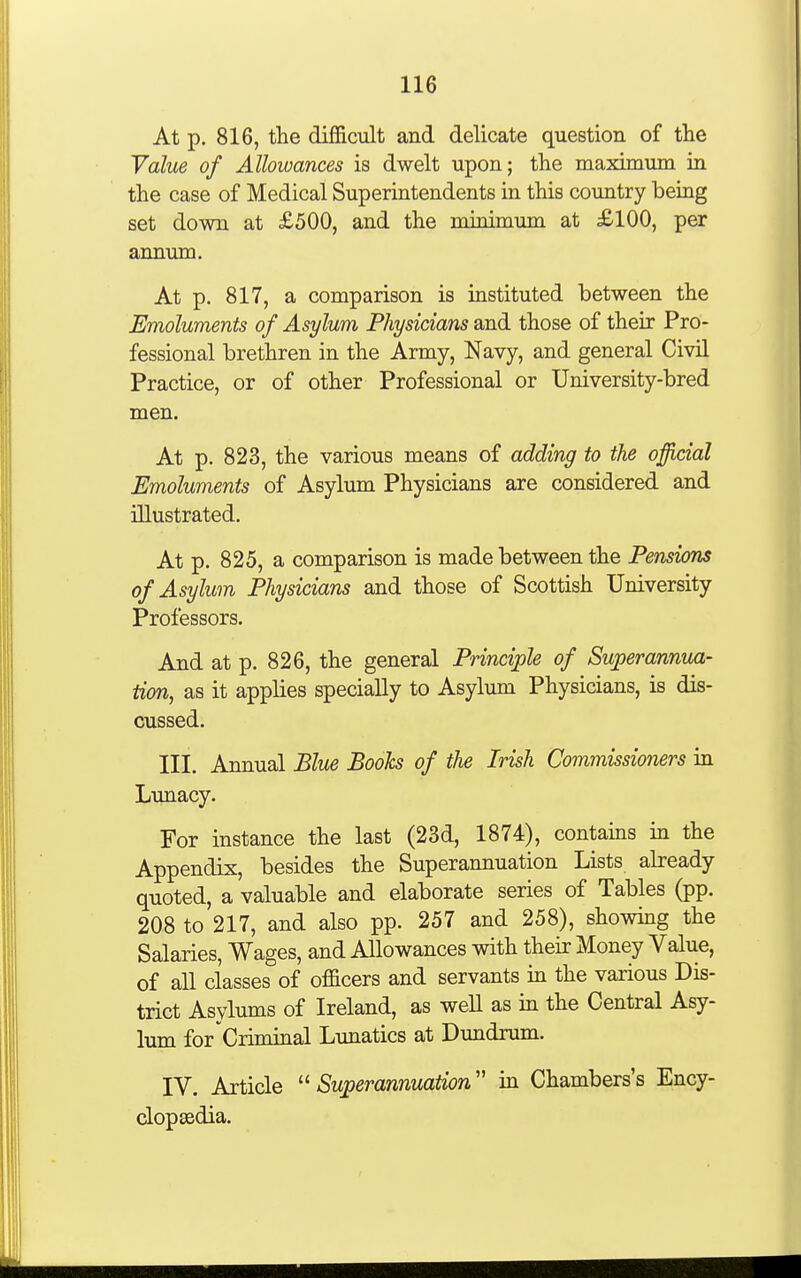 At p. 816, the difficult and delicate question of the Value of Allowances is dwelt upon; the maximum in the case of Medical Superintendents in this country being set down at £500, and the minimum at £100, per annum. At p. 817, a comparison is instituted between the Emoluments of Asylum Physicians and those of their Pro- fessional brethren in the Army, Navy, and general CivH Practice, or of other Professional or University-bred men. At p. 823, the various means of adding to the official Emoluments of Asylum Physicians are considered and illustrated. At p. 825, a comparison is made between the Pensions of Asylum Physicians and those of Scottish University Professors. And at p. 826, the general Principle of Superannua- tion, as it applies specially to Asylum Physicians, is dis- cussed. III. Annual Blue Boohs of the Irish Commissioners in Lunacy. For instance the last (23d, 1874), contains in the Appendix, besides the Superannuation Lists already quoted, a valuable and elaborate series of Tables (pp. 208 to 217, and also pp. 257 and 258), showing the Salaries, Wages, and Allowances with their Money Value, of all classes of officers and servants in the various Dis- trict Asylums of Ireland, as well as in the Central Asy- lum for Criminal Lunatics at Dimdrum. IV. Article  Superannuation in Chambers's Ency- dopasdia.