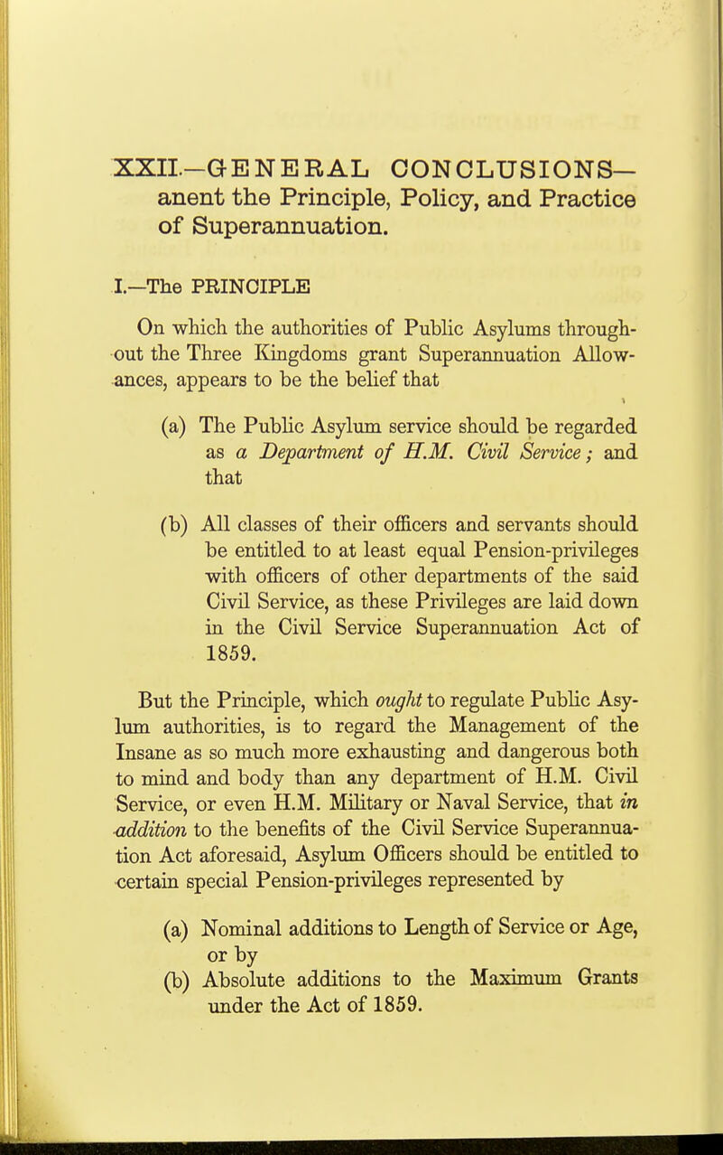 XXII—GENERAL CONCLUSIONS— anent the Principle, Policy, and Practice of Superannuation. I.—The PRINCIPLE On which the authorities of Public Asylums through- out the Three Kingdoms grant Superannuation Allow- ances, appears to be the belief that (a) The Public Asylum service should be regarded as a Department of H.M. Civil Service; and that (b) All classes of their officers and servants should be entitled to at least equal Pension-privileges with officers of other departments of the said Civil Service, as these Privileges are laid down in the Civil Service Superannuation Act of 1859. But the Principle, which ought to regulate Public Asy- lum authorities, is to regard the Management of the Insane as so much more exhausting and dangerous both to mind and body than any department of H.M. Civil Service, or even H.M. Military or Naval Service, that in ■addition to the benefits of the Civil Service Superannua- tion Act aforesaid, Asylum Officers should be entitled to certain special Pension-privileges represented by (a) Nominal additions to Length of Service or Age, or by (b) Absolute additions to the Maximum Grants under the Act of 1859.