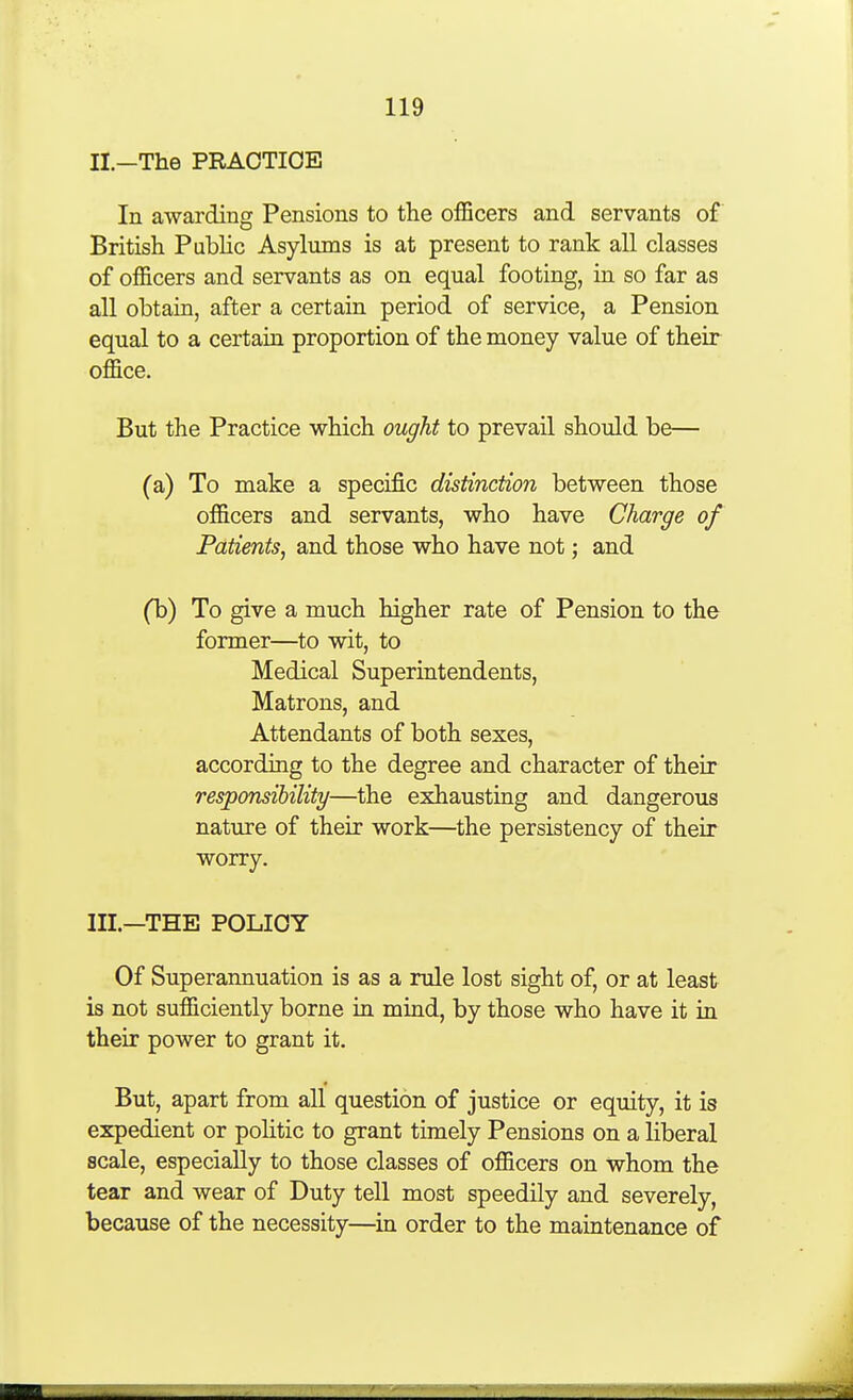 II. —The PRACTICE In awarding Pensions to the officers and servants of British Public Asylums is at present to rank all classes of officers and servants as on equal footing, in so far as all obtain, after a certain period of service, a Pension equal to a certain proportion of the money value of their office. But the Practice which ought to prevail should be— (a) To make a specific distinction between those officers and servants, who have Charge of Patients, and those who have not; and (b) To give a much higher rate of Pension to the former—to wit, to Medical Superintendents, Matrons, and Attendants of both sexes, according to the degree and character of their responsibility—the exhausting and dangerous nature of their work—the persistency of their worry. III. —THE POLICY Of Superannuation is as a rule lost sight of, or at least is not sufficiently borne in mind, by those who have it in their power to grant it. But, apart from all question of justice or equity, it is expedient or pohtic to grant timely Pensions on a liberal scale, especially to those classes of officers on whom the tear and wear of Duty tell most speedily and severely, because of the necessity—in order to the maintenance of