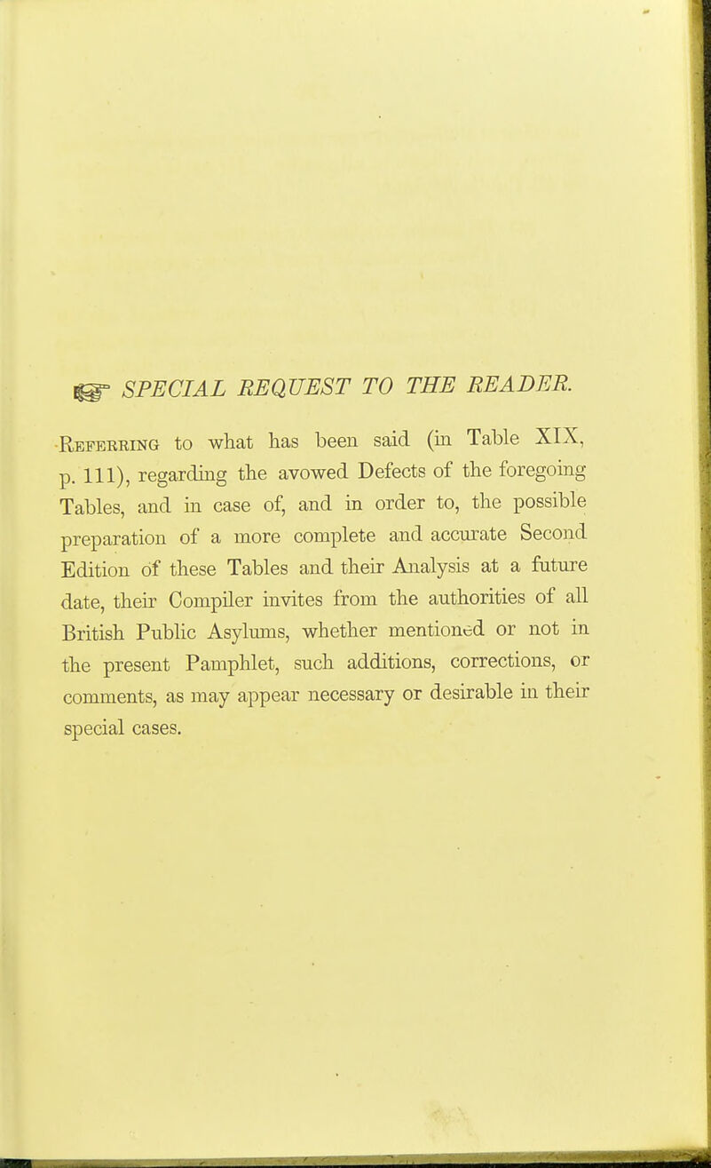 ^ SPECIAL REQUEST TO THE READER -Refeering to what has been said (in Table XIX, p. Ill), regarding the avowed Defects of the foregoing Tables, and in case of, and in order to, the possible preparation of a more complete and accm-ate Second Edition of these Tables and their Analysis at a future date, their Compiler invites from the authorities of all British PubUc Asylums, whether mentioned or not in the present Pamphlet, such additions, corrections, or comments, as may appear necessary or desirable in their special cases.
