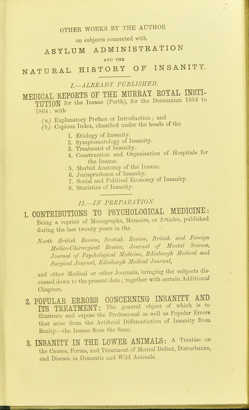 OTHER WORKS BY TRE AUTHOR on subjects connected, with ASYLUM ADMINISTRATION AND THE NATURAL HISTORY OF INSANITY. I.—ALREADY PUBLISHED. MEDICAL REPOETS OF THE MUREAT EOYAL INSTI- TUTION for the Insane (Perth), for the Decennium 1854 to 1864: with (a) Explanatory Preface or Introduction; and (h) Copious Index, classified under the heads of the 1. Etiology of Insanity. 2. Symptomatology of Insanity. 3. Treatment of Insanity. i , 4. Construction and Organisation of Hospitals for the Insane. 5. Morbid Anatomy of the Insane. 6. Jurisprudence of Insanity. 7. Social and Political Economy of Insanity. 8. Statistics of Insanity. II.—IN PREPARATION. 1 OONTEIBUTIONS TO PSYCHOLOGICAL MEDICINE: Being a reprint of Monographs, Memoirs, or Articles, published during the last twenty years m the NoHh British Review, Scottish Review, British and Foreign Medico-Ghirurgical Revieiv, Journal of Mental Science, Journal of Psychological Medicine, Edinburgh Medical and Surgical Joiomal, Edinburgh Medical Journal, and other Medical or other Journals, bringing the subjects dis- cussed down to the present date; together with certain Additional Chapters. 2. POPULAE EEEOES CONOEENING INSANITY AND ITS TEEATMENT: The general object of which is to illustrate and expose the Professional as well as Popvdar Errors that arise from the Artificial Differentiation of Insanity from Sanity—the Insane from the Sane. 3. INSANITY IN THE LOWEE ANIMALS: A Treatise on the Causes, Forms, and Treatment of Mental Defect, Disturbance, and Disease in Domestic and Wild Animals.