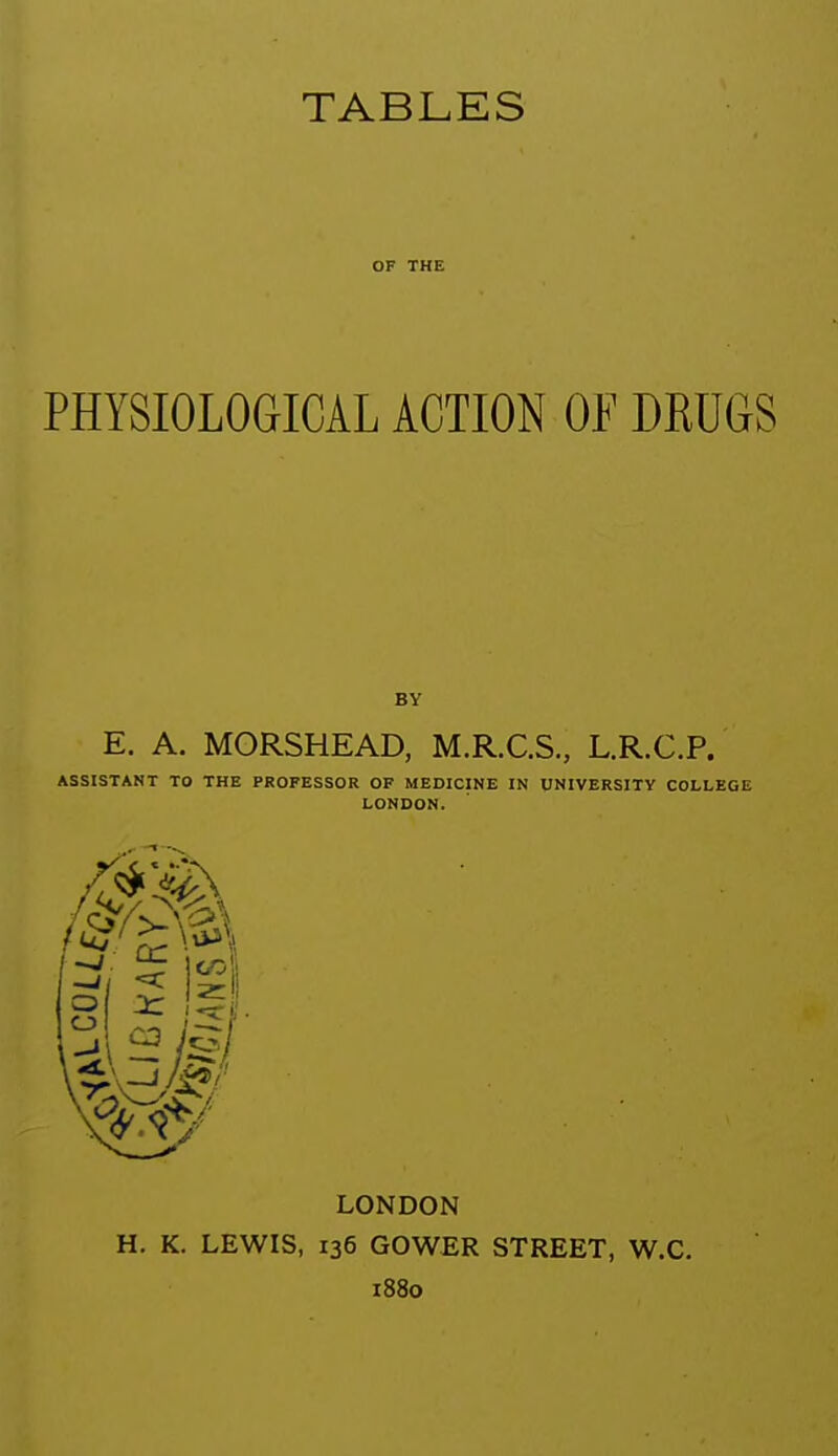 OF THE PHYSIOLOGICAL ACTION OF DRUGS BY E. A. MORSHEAD, M.R.C.S., L.R.C.P. ASSISTANT TO THE PROFESSOR OF MEDICINE IN UNIVERSITY COLLEGE LONDON. LONDON H. K, LEWIS, 136 GOWER STREET, W.C. 1880