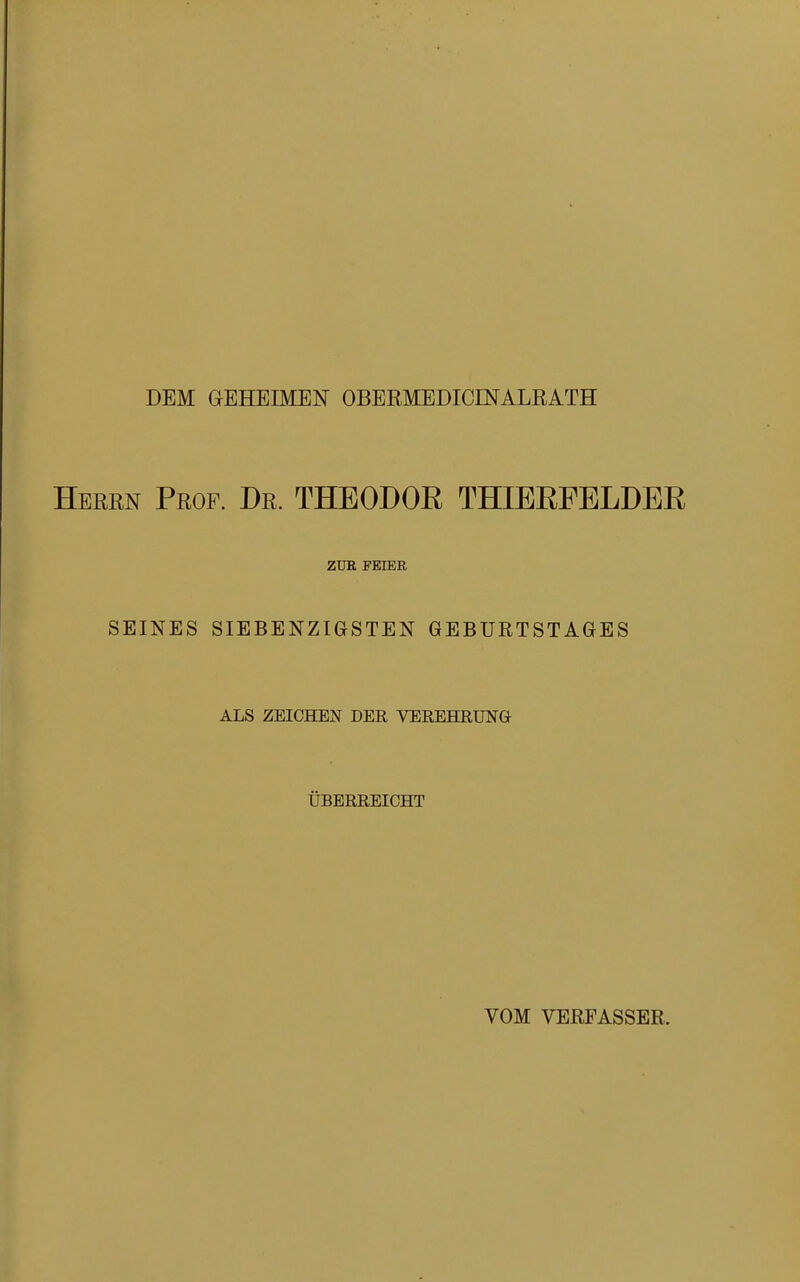 DEM GEHEIMEN OBERMEDICINALRATH Heren Prof. Dr. THEODOR THIERFELDER ZUR FEIER SEINES SIEBENZIGSTEN GEBURTSTAGES ALS ZEICHEN DER VEREHRUNG ÜBERREICHT VOM VERFASSER,