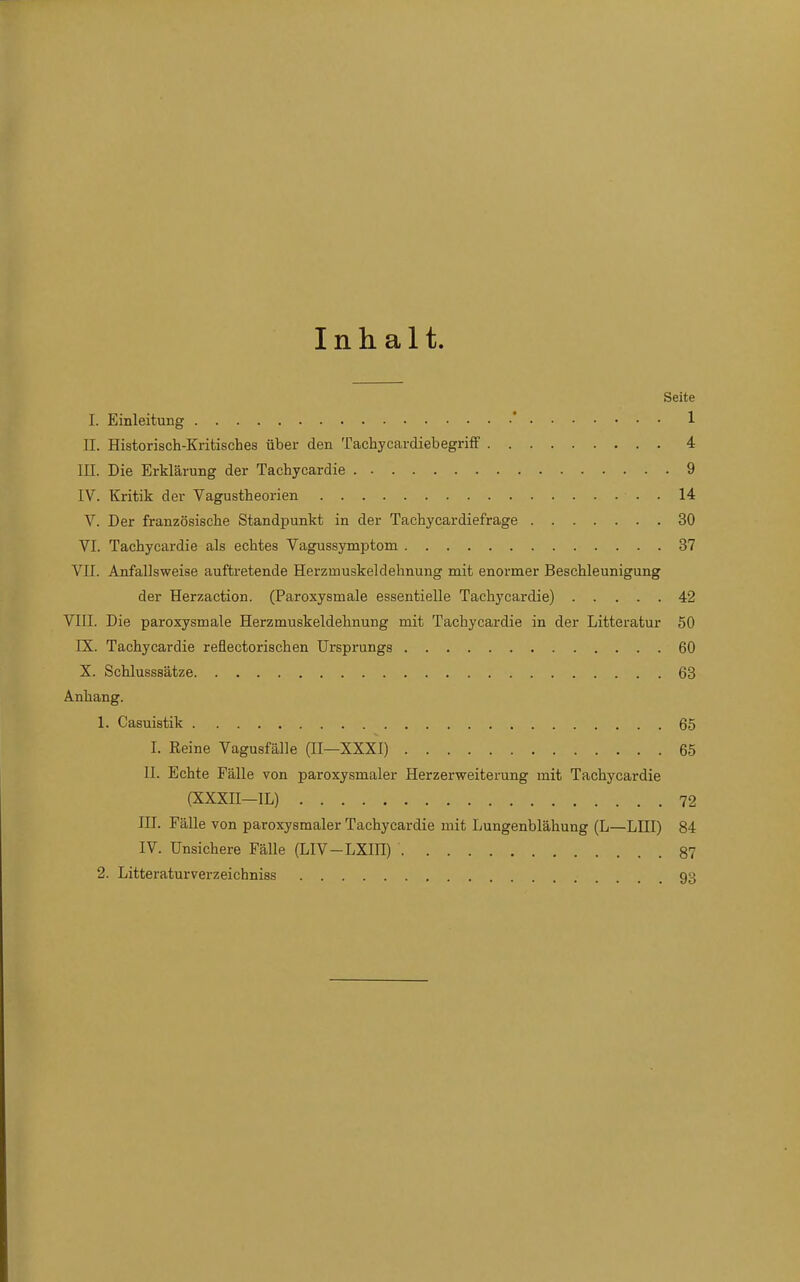 Inhalt. Seite I. Einleitung ' 1 H. Historisch-Kritisches über den Tachycardiebegriff 4 III. Die Erklärung der Tachycardie 9 IV. Kritik der Vagustheorien 14 V. Der französische Standpunkt in der Taehycardiefrage 30 VI. Tachycardie als echtes Vagussymptom 37 VII. Anfallsweise auftretende Herzmuskeldehnung mit enormer Beschleunigung der Herzaction. (Paroxysmale essentielle Tachycardie) 42 VIII. Die paroxysmale Herzmuskeldehnung mit Tachycardie in der Litteratur 50 IX. Tachycardie reflectorischen Ursprungs 60 X. Schlusssätze 63 Anhang. 1. Casuistik 65 I. Reine Vagusfälle (II—XXXI) 65 II. Echte Fälle von paroxysmaler Herzerweiterung mit Tachycardie (XXXn—IL) 72 III. Fälle von paroxysmaler Tachycardie mit Lungenblähung (L—LIII) 84 IV. Unsichere Fälle (LIV-LXin) 87 2. Litteraturverzeichniss 93