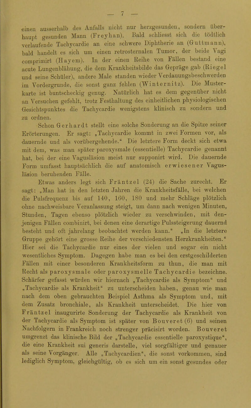 einen ausserhalb des Anfalls nicht nur herzgesundeu, sondern über- haupt gesunden Mann (Freyhan). Bald schliesst sich die tödtlich verlaufende Tachycardie an eine schwere Diphtherie an (Guttmann), bald handelt es sich um einen retrosternalen Tumor, der beide Vagi comprimirt (Hayeni). In der einen Reihe von Fällen bestand eine acute Lungenblähung, die dem Krankheitsbilde das Gepräge gab (Riegel und seine Schüler), andere Male standen wieder Verdauungsbeschwerden im Vordergrunde, die sonst ganz fehlen (Winternitz). Die Muster- karte ist buntscheckig genug. Natürlich hat es dem gegenüber nicht an Versuchen gefehlt, trotz Festhaltung des einheitlichen physiologischen Gesichtspunktes die Tachycardie wenigstens klinisch zu sondern und zu ordnen. Schon Gerhardt stellt eine solche Sonderung an die Spitze seiner Erörterungen. Er sagt: „Tachycardie kommt in zwei Formen vor, als dauernde und als vorübergehende. Die letztere Form deckt sich etwa mit dem, was man später paroxysmale (essentielle) Tachycardie genannt hat, bei der eine Vagusläsion meist nur supponirt wird. Die dauernde Form umfasst hauptsächlich die auf anatomisch erwiesener Vagus- läsion beruhenden Fälle. Etwas anders legt sich Fräntzel (24) die Sache zurecht. Er sagt: „Man hat in den letzten Jahren die Krankheitsfälle, bei welchen die Pulsfrequenz bis auf 140, 160, 180 und mehr Schläge plötzlich ohne nachweisbare Veranlassung steigt, um dann nach wenigen Minuten, Stunden, Tagen ebenso plötzlich wieder zu verschwinden, mit den- jenigen Fällen combinirt, bei denen eine derartige Pulssteigerung dauernd besteht und oft jahrelang beobachtet werden kann. „In die letztere Gruppe gehört eine grosse Reihe der verschiedensten Herzkrankheiten. Hier sei die Tachycardie nur eines der vielen und sogar ein nicht wesentliches Symptom. Dagegen habe man es bei den erstgeschilderten Fällen mit einer besonderen Krankheitsform zu thun, die man mit Recht als paroxysmale oder paroxysmelle Tachycardie bezeichne. Schärfer gefasst würden wir hiernach „Tachycardie als Symptom und „Tachycardie als Krankheit zu unterscheiden haben, genau wie man nach dem oben gebrauchten Beispiel Asthma als Symptom und, mit dem Zusatz bronchiale, als Krankheit unterscheidet. Die hier von Fräntzel inaugurirte Sonderung der Tachycardie als Krankheit von der Tachycardie als Symptom ist später von Bouveret(6) und seinen Nachfolgern in Frankreich noch strenger präcisirt worden. Bouveret umgrenzt das klinische Bild der „Tachycardie essentielle paroxystique, die eine Krankheit sui generis darstelle, viel sorgfältiger und genauer als seine Vorgänger. Alle „Tachycardien, die sonst vorkommen, sind lediglich Symptom, gleichgültig, ob es sich um ein sonst gesundes oder