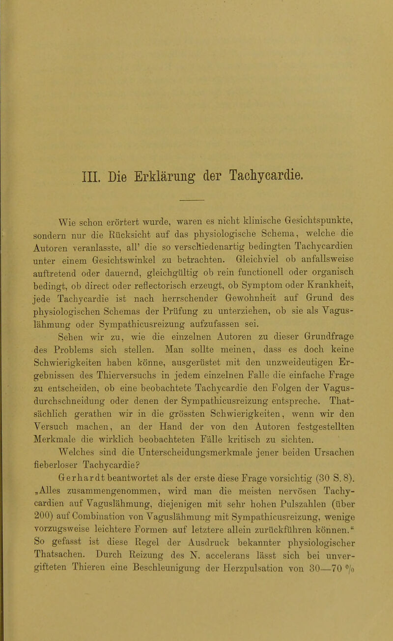 III. Die Erklärung der Tachycardie. Wie schon erörtert wurde, waren es nicht klinische Gesichtspunkte, sondern nur die Rücksicht auf das physiologische Schema, welche die Autoren veranlasste, all' die so verschiedenartig bedingten Tachycardien unter einem Gesichtswinkel zu betrachten. Gleichviel ob anfallsweise auftretend oder dauernd, gleichgültig ob rein functionell oder organisch bedingt, ob direct oder reflectorisch erzeugt, ob Symptom oder Krankheit, jede Tachycardie ist nach herrschender Gewohnheit auf Grund des physiologischen Schemas der Prüfung zu unterziehen, ob sie als Vagus- lähmung oder Sympathicusreizung aufzufassen sei. Sehen wir zu, wie die einzelnen Autoren zu dieser Grundfrage des Problems sich stellen. Man sollte meinen, dass es doch keine Schwierigkeiten haben könne, ausgerüstet mit den unzweideutigen Er- gebnissen des Thierversuchs in jedem einzelnen Falle die einfache Frage zu entscheiden, ob eine beobachtete Tachycardie den Folgen der Vagus- durchschneidung oder denen der Sympathicusreizung entspreche. That- sächlich gerathen wir in die grössten Schwierigkeiten, wenn wir den Versuch machen, an der Hand der von den Autoren festgestellten Merkmale die wirklich beobachteten Fälle kritisch zu sichten. Welches sind die Unterscheidungsmerkmale jener beiden Ursachen fieberloser Tachycardie? Gerhardt beantwortet als der erste diese Frage vorsichtig (30 S. 8). „Alles zusammengenommen, wird man die meisten nervösen Tachy- cardien auf Vaguslähmung, diejenigen mit sehr hohen Pulszahlen (über 200) auf Combination von Vaguslähmung mit Sympathicusreizung, wenige vorzugsweise leichtere Formen auf letztere allein zurückführen können. So gefasst ist diese Regel der Ausdruck bekannter physiologischer Thatsachen. Durch Reizung des N. accelerans lässt sich bei unver- gifteten Thieren eine Beschleunigung der Herzpulsation von 30—70 °/o