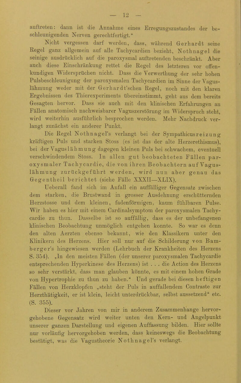 auftreten: dann ist die Annahme eines Erregungszustandes der be- schleunigenden Nerven gerechtfertigt. Nicht vergessen darf werden, dass, während Gerhardt seine Regel ganz allgemein auf alle Tachycardien bezieht, Nothnagel die seinige ausdrücklich auf die paroxysmal auftretenden beschränkt. Aber auch diese Einschränkung rettet die Regel des letzteren vor offen- kundigen Widersprüchen nicht. Dass die Verwerthung der sehr hohen Pulsbeschleunigung der paroxysmalen Tachycardien im Sinne der Vagus- lähmung weder mit der Gerhardt'schen Regel, noch mit den klaren Ergebnissen des Thierexperiments übereinstimmt, geht aus dem bereits Gesagten hervor. Dass sie auch mit den klinischen Erfahrungen an Fällen anatomisch nachweisbarer Vaguszerstörung im Widerspruch steht, wird weiterhin ausführlich besprochen werden. Mehr Nachdruck ver- langt zunächst ein anderer Punkt. Die Regel Nothnagel's verlangt bei der Sympathicusreizung kräftigen Puls und starken Stoss (es ist das der alte Herzerethismus), bei der Vagus lähm ung dagegen kleinen Puls bei schwachem, eventuell verschwindendem Stoss. In allen gut beobachteten Fällen par- oxysmaler Tachycardie, die von ihren Beobachtern auf Vagus- lähmung zurückgeführt werden, wird nun aber genau das Gegentheil berichtet (siehe Fälle XXXII—XLIX). Ueberall fand sich im Anfall ein auffälliger Gegensatz zwischen dem starken, die Brustwand in grosser Ausdehnung erschütternden Herzstosse und dem kleinen, fadenförmigen, kaum fühlbaren Pulse. Wir haben es hier mit einem Cardinalsymptom der paroxysmalen Tachy- cardie zu thun. Dasselbe ist so auffällig, dass es der unbefangenen klinischen Beobachtung unmöglich entgehen konnte. So war es denn den alten Aerzten ebenso bekannt, wie den Klassikern unter den Klinikern des Herzens. Hier soll nur auf die Schilderung von Bam- berger's hingewiesen werden (Lehrbuch der Krankheiten des Herzens S. 354). „In den meisten Fällen (der unserer paroxysmalen Tachycardie entsprechenden Hyperkinese des Herzens) ist . . . die Action des Herzens so sehr verstärkt, dass man glauben könnte, es mit einem hohen Grade von Hypertrophie zu thun zu haben. Und gerade bei diesen heftigen Fällen von Herzklopfen „steht der Puls in auffallendem Contraste zur Herzthätigkeit, er ist klein, leicht unterdrückbar, selbst aussetzend etc. (S. 355). Dieser vor Jahren von mir in anderem Zusammenhange hervor- gehobene Gegensatz wird weiter unten den Kern- und Angelpunkt unserer ganzen Darstellung und eigenen Auffassung bilden. Hier sollte nur vorläufig hervorgehoben werden, dass keineswegs die Beobachtung bestätigt, was die Vagustheorie Nothnagel's verlangt.