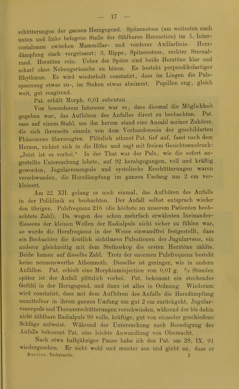 schütfcerungen der ganzen Herzgegend. Spitzeustoss (am weitesten nach unten und°links belegene Stelle der fühlbaren Herzaction) im 5. Inter- costalraum zwischen Mammillar- und vorderer Axillarlinie. Herz- dämpfung stark vergrößert: 3. Rippe, Spitzenstoss, rechter Sternal- rand. Herztöne rein. Ueber der Spitze sind beide Herztöne klar und scharf ohne Nebengeräusche zu hören. Es besteht perpendikelartiger Rhythmus. Es wird wiederholt constatirt, dass im Liegen die Puls- spannung etwas zu-, im Stehen etwas abnimmt. Pupillen eng, gleich weit, gut reagirend. Pat. erhält Morph. 0,01 subcutan. Von besonderem Interesse war es, dass diesmal die Möglichkeit o-effeben war, das Aufhören des Anfalles direct zu beobachten. Pat. sass auf einem Stuhl, um ihn herum stand eine Anzahl meiner Zuhörer, die sich ihrerseits einzeln von dem Vorhandensein der geschilderten Phänomene überzeugten. Plötzlich athmet Pat. tief auf, fasst nach dem Herzen, richtet sich in die Höhe und sagt mit freiem Gesichtsausdruck: „Jetzt ist es vorbei. In der That war der Puls, wie die sofort an- gestellte Untersuchung lehrte, auf 92 herabgegangen, voll und kräftig geworden, Jugularvenenpuls und systolische Erschütterungen waren verschwunden, die Herzdämpfung im ganzen Umfang um 2 cm ver- kleinert. Am 22. XII. gelang es noch einmal, das Aufhören des Anfalls in der Poliklinik zu beobachten. Der Anfall selbst entsprach wieder den übrigen. Pulsfrequenz 216 (die höchste an unserem Patienten beob- achtete Zahl). Da wegen des schon mehrfach erwähnten Ineinander- fliessens der kleinen Wellen der Radialpuls nicht sicher zu fühlen war, so wurde die Herzfrequenz in der Weise einwandfrei festgestellt, dass ein Beobachter die deutlich sichtbaren Pulsationen der Jugularvene, ein anderer gleichzeitig mit dem Stethoskop die ersten Herztöne zählte. Beide kamen auf dieselbe Zahl. Trotz der enormen Pulsfrequenz besteht keine nennenswerthe Athemnoth. Dieselbe ist geringer, wie in andern Anfällen. Pat. erhielt eine Morphiuminjection von 0,01 g. 3/± Stunden später ist der Anfall plötzlich vorbei. Pat. bekommt ein stechendes Gefühl in der Herzgegend, und dann ist alles in Ordnung. Wiederum wird constatirt, dass mit dem Aufhören des Anfalls die Herzdämpfung unmittelbar in ihrem ganzen Umfang um gut 2 cm zurückgeht, Jugular- venenpuls und Thoraxerschütterungen verschwinden, während der bis dahin nicht zählbare Radialpuls 90 volle, kräftige, gut von einander geschiedene Schläge aufweist. Während der Untersuchung nach Beendigung des Anfalls bekommt Pat. eine leichte Anwandlung von Ohnmacht. Nach etwa halbjähriger Pause habe ich den Pat. am 28. IX. 91 wiedergesehen. Er sieht wohl und munter aus und giebt an, dass er Martius, Tachycardie. 2