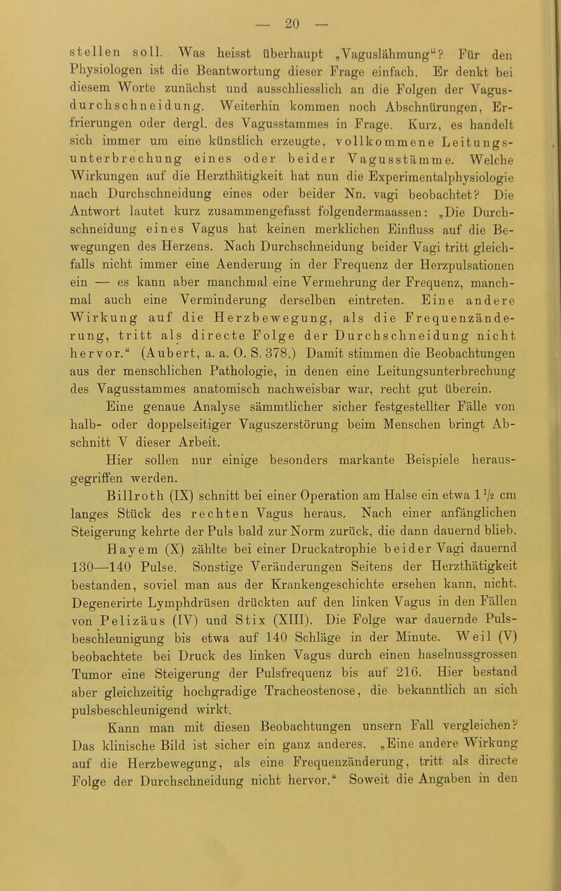 stellen soll. Was heisst überhaupt „Vaguslähmung? Für den Physiologen ist die Beantwortung dieser Frage einfach. Er denkt bei diesem Worte zunächst und ausschliesslich an die Folgen der Vagus- durchschneidung. Weiterhin kommen noch Abschnürungen, Er- frierungen oder dergl. des Vagusstammes in Frage. Kurz, es handelt sich immer um eine künstlich erzeugte, vollkommene Leitungs- unterbrechung eines oder beider Vagusstämme. Welche Wirkungen auf die Herzthätigkeit hat nun die Experimentalphysiologie nach Durchschneidung eines oder beider Nn. vagi beobachtet? Die Antwort lautet kurz zusammengefasst folgendermaassen: „Die Durch- schneidung eines Vagus hat keinen merklichen Einfluss auf die Be- wegungen des Herzens. Nach Durchschneidung beider Vagi tritt gleich- falls nicht immer eine Aenderung in der Frequenz der Herzpulsationen ein — es kann aber manchmal eine Vermehrung der Frequenz, manch- mal auch eine Verminderung derselben eintreten. Eine andere Wirkung auf die Herzbewegung, als die Frequenzände- rung, tritt als directe Folge der Durchschneidung nicht hervor. (Aubert, a. a. 0. S. 378.) Damit stimmen die Beobachtungen aus der menschlichen Pathologie, in denen eine Leitungsunterbrechung des Vagusstammes anatomisch nachweisbar war, recht gut überein. Eine genaue Analyse sämmtlicher sicher festgestellter Fälle von halb- oder doppelseitiger Vaguszerstörung beim Menschen bringt Ab- schnitt V dieser Arbeit. Hier sollen nur einige besonders markante Beispiele heraus- gegriffen werden. Billroth (IX) schnitt bei einer Operation am Halse ein etwa l1^ cm langes Stück des rechten Vagus heraus. Nach einer anfänglichen Steigerung kehrte der Puls bald zur Norm zurück, die dann dauernd blieb. Hayem (X) zählte bei einer Druckatrophie beider Vagi dauernd 130—140 Pulse. Sonstige Veränderungen Seitens der Herzthätigkeit bestanden, soviel man aus der Krankengeschichte ersehen kann, nicht. Degenerirte Lymphdrüsen drückten auf den linken Vagus in den Fällen von Pelizäus (IV) und Stix (XIII). Die Folge war dauernde Puls- beschleunigung bis etwa auf 140 Schläge in der Minute. Weil (V) beobachtete bei Druck des linken Vagus durch einen haselnussgrossen Tumor eine Steigerung der Pulsfrequenz bis auf 216. Hier bestand aber gleichzeitig hochgradige Tracheostenose, die bekanntlich an sich pulsbeschleunigend wirkt. Kann man mit diesen Beobachtungen unsern Fall vergleichen? Das klinische Bild ist sicher ein ganz anderes. „Eine andere Wirkung auf die Herzbewegung, als eine Frequenzänderung, tritt als directe Folge der Durchschneidung nicht hervor. Soweit die Angaben in den