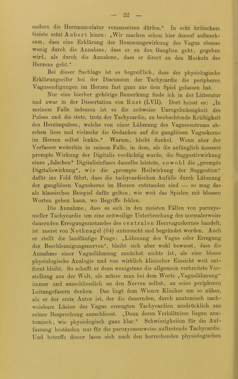 andern die Herzmusculatur voraussetzen dürfen. In echt kritischem Geiste setzt Aubert hinzu: „Wir machen schon hier darauf aufmerk- sam, dass eine Erklärung der Hemmungswirkung des Vagus ebenso wenig durch die Annahme, dass er zu den Ganglien geht, gegeben wird, als durch die Annahme, dass er direct zu den Muskeln des Herzens geht. Bei dieser Sachlage ist es begreiflich, dass der physiologische Erklärungseifer bei der Discussion der Tachycardie die peripheren Vagusendigungen im Herzen fast ganz aus dem Spiel gelassen hat. Nur eine hierher gehörige Bemerkung finde ich in der Litteratur und zwar in der Dissertation von Rust (LVII). Dort heisst es: „In meinem Falle indessen ist es die zeitweise Unregelmässigkeit des Pulses und die stets, trotz der Tachycardie, zu beobachtende Kräftigkeit des Herzimpulses, welche von einer Lähmung des Vaguscentrums ab- sehen Hess und vielmehr die Gedanken auf die gangliösen Vaguskerne im Herzen selbst lenkte. Warum, bleibt dunkel. Wenn aber der Verfasser weiterhin in seinem Falle, in dem, als die anfänglich äusserst prompte Wirkung der Digitalis verdächtig wurde, die Suggestivwirkung eines „falschen Digitalisinfuses dasselbe leistete, sowohl die „prompte Digitaliswirkung, wie die „prompte Heilwirkung der Suggestion dafür ins Feld führt, dass die tachycardischen Anfälle durch Lähmung der gangliösen Vaguskerne im Herzen entstanden sind — so mag das als klassisches Beispiel dafür gelten, wie weit das Spielen mit blossen Worten gehen kann, wo Begriffe fehlen. Die Annahme, dass es sich in den meisten Fällen von paroxys- meller Tachycardie um eine zeitweilige Unterbrechung des normalerweise dauernden Erregungszustandes des centralen Herzvaguskernes handelt, ist zuerst von Nothnagel (64) untersucht und begründet worden. Auch er stellt die landläufige Frage: „Lähmung des Vagus oder Erregung der Beschleunigungsnerven, bleibt sich aber wohl bewusst, dass die Annahme einer Vaguslähmung zunächst nichts ist, als eine blosse physiologische Analogie und von wirklich klinischer Einsicht weit ent- fernt bleibt. So schafft er denn wenigstens die allgemein verbreitete Vor- stellung aus der Welt, als müsse man bei dem Worte „Vaguslähmung- immer und ausschliesslich an den Nerven selbst, an seine peripheren Leitungsfasern denken. Das liegt dem Wiener Kliniker um so näher, als er der erste Autor ist, der die dauernden, durch anatomisch nach- weisbare Läsion des Vagus erzeugten Tachycardien ausdrücklich aus seiner Besprechung ausschliesst. „Denn deren Verhältnisse liegen ana- tomisch, wie physiologisch ganz klar. Schwierigkeiten für die Auf- fassung beständen nur für die paroxysmenweise auftretende Tachycardie. Und betreffs dieser lasse sich nach den herrschenden physiologischen