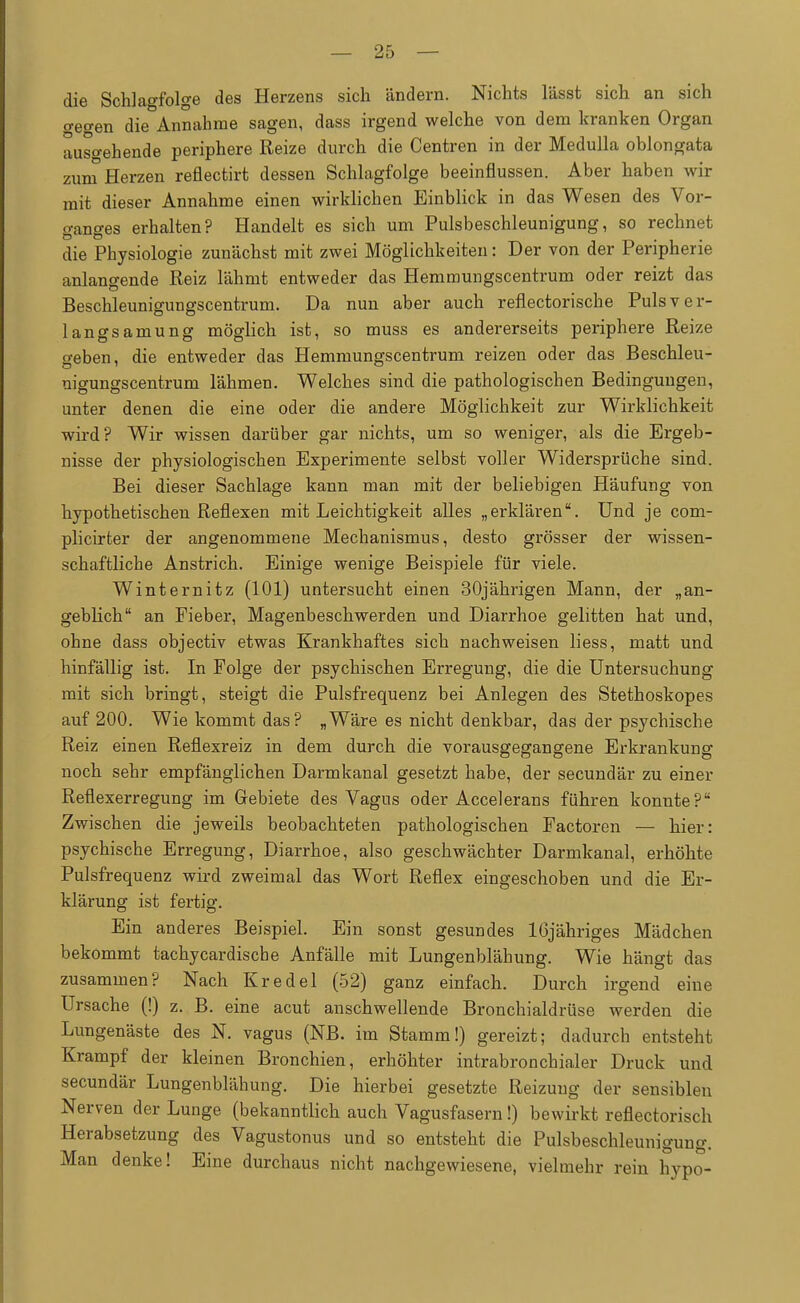 die Schlagfolge des Herzens sich ändern. Nichts lässt sich an sich o-eo-en die Annahme sagen, dass irgend welche von dem kranken Organ ausgehende periphere Reize durch die Centren in der Medulla oblongata zum Herzen reflectirt dessen Schlagfolge beeinflussen. Aber haben wir mit dieser Annahme einen wirklichen Einblick in das Wesen des Vor- o-amres erhalten? Handelt es sich um Pulsbeschleunigung, so rechnet die Physiologie zunächst mit zwei Möglichkeiten: Der von der Peripherie anlangende Reiz lähmt entweder das Hemmungscentrum oder reizt das Beschleunigungscentrum. Da nun aber auch reflectorische Puls ver- langsamung möglich ist, so muss es andererseits periphere Reize geben, die entweder das Hemmungscentrum reizen oder das Beschleu- nigungscentrum lähmen. Welches sind die pathologischen Bedingungen, unter denen die eine oder die andere Möglichkeit zur Wirklichkeit wird? Wir wissen darüber gar nichts, um so weniger, als die Ergeb- nisse der physiologischen Experimente selbst voller Widersprüche sind. Bei dieser Sachlage kann man mit der beliebigen Häufung von hypothetischen Reflexen mit Leichtigkeit alles „erklären. Und je com- plicirter der angenommene Mechanismus, desto grösser der wissen- schaftliche Anstrich. Einige wenige Beispiele für viele. Winternitz (101) untersucht einen 30jährigen Mann, der „an- geblich an Fieber, Magenbeschwerden und Diarrhoe gelitten hat und, ohne dass objectiv etwas Krankhaftes sich nachweisen liess, matt und hinfällig ist. In Folge der psychischen Erregung, die die Untersuchung mit sich bringt, steigt die Pulsfrequenz bei Anlegen des Stethoskopes auf 200. Wie kommt das? „Wäre es nicht denkbar, das der psychische Reiz einen Reflexreiz in dem durch die vorausgegangene Erkrankung noch sehr empfänglichen Darmkanal gesetzt habe, der secundär zu einer Reflexerregung im Gebiete des Vagus oder Accelerans führen konnte? Zwischen die jeweils beobachteten pathologischen Factoren — hier: psychische Erregung, Diarrhoe, also geschwächter Darmkanal, erhöhte Pulsfrequenz wird zweimal das Wort Reflex eingeschoben und die Er- klärung ist fertig. Ein anderes Beispiel. Ein sonst gesundes löjähriges Mädchen bekommt tachycardische Anfälle mit Lungenblähung. Wie hängt das zusammen? Nach Kr edel (52) ganz einfach. Durch irgend eine Ursache (!) z. B. eine acut anschwellende Bronchialdrüse werden die Lungenäste des N. vagus (NB. im Stamm!) gereizt; dadurch entsteht Krampf der kleinen Bronchien, erhöhter intrabronchialer Druck und secundär Lungenblähung. Die hierbei gesetzte Reizung der sensiblen Nerven der Lunge (bekanntlich auch Vagusfasern!) bewirkt reflectorisch Herabsetzung des Vagustonus und so entsteht die Pulsbeschleunigung. Man denke! Eine durchaus nicht nachgewiesene, vielmehr rein hypo-