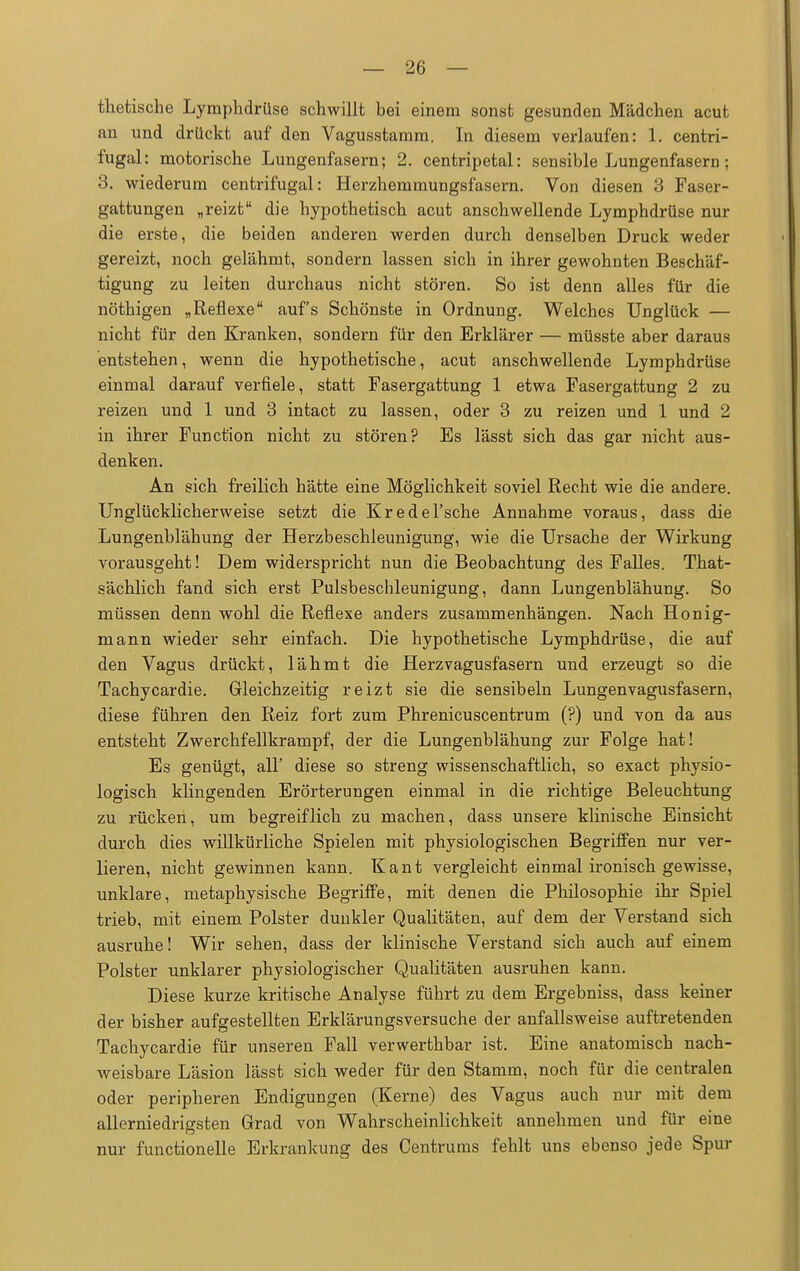 thetische Lymphdrüse schwillt bei einem sonst gesunden Mädchen acut an und drückt auf den Vagusstamm, In diesem verlaufen: 1. centri- fugal: motorische Lungenfasern; 2. centripetal: sensible Lungenfasern ; 3. wiederum centrifugal: Herzhemmungsfasern. Von diesen 3 Faser- gattungen „reizt die hypothetisch acut anschwellende Lymphdrüse nur die erste, die beiden anderen werden durch denselben Druck weder gereizt, noch gelähmt, sondern lassen sich in ihrer gewohnten Beschäf- tigung zu leiten durchaus nicht stören. So ist denn alles für die nöthigen „Reflexe auf's Schönste in Ordnung. Welches Unglück — nicht für den Kranken, sondern für den Erklärer — müsste aber daraus entstehen, wenn die hypothetische, acut anschwellende Lymphdrüse einmal darauf verfiele, statt Fasergattung 1 etwa Fasergattung 2 zu reizen und 1 und 3 intact zu lassen, oder 3 zu reizen und 1 und 2 in ihrer Function nicht zu stören? Es lässt sich das gar nicht aus- denken. An sich freilich hätte eine Möglichkeit soviel Recht wie die andere. Unglücklicherweise setzt die Kredel'sche Annahme voraus, dass die Lungenblähung der Herzbeschleunigung, wie die Ursache der Wirkung vorausgeht! Dem widerspricht nun die Beobachtung des Falles. That- sächlich fand sich erst Pulsbeschleunigung, dann Lungenblähung. So müssen denn wohl die Reflexe anders zusammenhängen. Nach Honig- mann wieder sehr einfach. Die hypothetische Lymphdrüse, die auf den Vagus drückt, lähmt die Herz vagusfasern und erzeugt so die Tachycardie. Gleichzeitig reizt sie die sensibeln Lungenvagusfasern, diese führen den Reiz fort zum Phrenicuscentrum (?) und von da aus entsteht Zwerchfellkrampf, der die Lungenblähung zur Folge hat! Es genügt, all' diese so streng wissenschaftlich, so exact physio- logisch klingenden Erörterungen einmal in die richtige Beleuchtung zu rücken, um begreiflich zu machen, dass unsere klinische Einsicht durch dies willkürliche Spielen mit physiologischen Begriffen nur ver- lieren, nicht gewinnen kann. Kant vergleicht einmal ironisch gewisse, unklare, metaphysische Begriffe, mit denen die Philosophie ihr Spiel trieb, mit einem Polster dunkler Qualitäten, auf dem der Verstand sich ausruhe! Wir sehen, dass der klinische Verstand sich auch auf einem Polster unklarer physiologischer Qualitäten ausruhen kann. Diese kurze kritische Analyse führt zu dem Ergebniss, dass keiner der bisher aufgestellten Erklärungsversuche der anfallsweise auftretenden Tachycardie für unseren Fall verwerthbar ist. Eine anatomisch nach- weisbare Läsion lässt sich weder für den Stamm, noch für die centralen oder peripheren Endigungen (Kerne) des Vagus auch nur mit dem allerniedriffsten Grad von Wahrscheinlichkeit annehmen und für eine nur functionelle Erkrankung des Centrums fehlt uns ebenso jede Spur