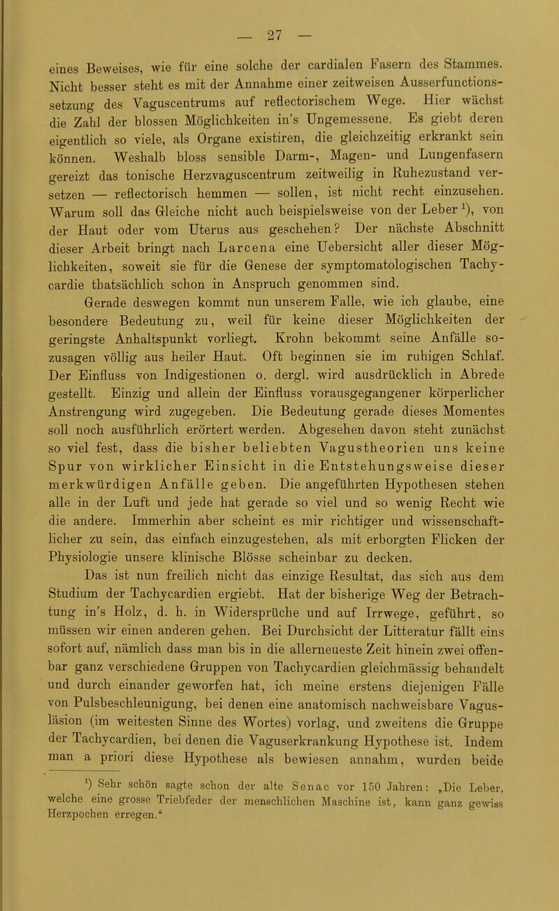 eines Beweises, wie für eine solche der cardialen Fasern des Stammes. Nicht besser steht es mit der Annahme einer zeitweisen Ausserfunctions- setzung des Vaguscentrums auf reflectorischem Wege. Hier wächst die Zahl der blossen Möglichkeiten in's Ungemessene. Es giebt deren eigentlich so viele, als Organe existiren, die gleichzeitig erkrankt sein können. Weshalb bloss sensible Darm-, Magen- und Lungenfasern gereizt das tonische Herzvaguscentrum zeitweilig in Ruhezustand ver- setzen — reflectorisch hemmen — sollen, ist nicht recht einzusehen. Warum soll das Gleiche nicht auch beispielsweise von der Leber x), von der Haut oder vom Uterus aus geschehen? Der nächste Abschnitt dieser Arbeit bringt nach Larcena eine Uebersicht aller dieser Mög- lichkeiten, soweit sie für die Genese der symptomatologischen Tachy- cardie tbatsächlich schon in Anspruch genommen sind. Gerade deswegen kommt nun unserem Falle, wie ich glaube, eine besondere Bedeutung zu, weil für keine dieser Möglichkeiten der geringste Anhaltspunkt vorliegt. Krohn bekommt seine Anfälle so- zusagen völlig aus heiler Haut. Oft beginnen sie im ruhigen Schlaf. Der Einfluss von Indigestionen o. dergl. wird ausdrücklich in Abrede gestellt. Einzig und allein der Einfluss vorausgegangener körperlicher Anstrengung wird zugegeben. Die Bedeutung gerade dieses Momentes soll noch ausführlich erörtert werden. Abgesehen davon steht zunächst so viel fest, dass die bisher beliebten Vagustheorien uns keine Spur von wirklicher Einsicht in die Entstehungsweise dieser merkwürdigen Anfälle geben. Die angeführten Hypothesen stehen alle in der Luft und jede hat gerade so viel und so wenig Recht wie die andere. Immerhin aber scheint es mir richtiger und wissenschaft- licher zu sein, das einfach einzugestehen, als mit erborgten Flicken der Physiologie unsere klinische Blosse scheinbar zu decken. Das ist nun freilich nicht das einzige Resultat, das sich aus dem Studium der Tachycardien ergiebt. Hat der bisherige Weg der Betrach- tung in's Holz, d. h. in Widersprüche und auf Irrwege, geführt, so müssen wir einen anderen gehen. Bei Durchsicht der Litteratur fällt eins sofort auf, nämlich dass man bis in die allerneueste Zeit hinein zwei offen- bar ganz verschiedene Gruppen von Tachycardien gleichmässig behandelt und durch einander geworfen hat, ich meine erstens diejenigen Fälle von Pulsbeschleunigung, bei denen eine anatomisch nachweisbare Vagus- läsion (im weitesten Sinne des Wortes) vorlag, und zweitens die Gruppe der Tachycardien, bei denen die Vaguserkrankung Hypothese ist. Indem man a priori diese Hypothese als bewiesen annahm, wurden beide 0 Sehr schön sagte schon der alte Senac vor 150 Jahren: „Die Leber, welche eine grosse Triebfeder der menschlichen Maschine ist, kann ganz gewias Herzpochen erregen.