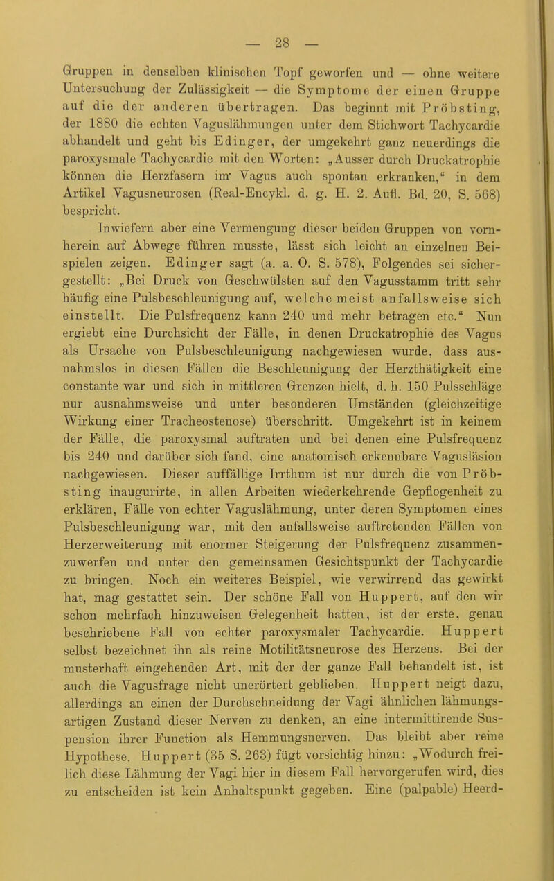 Gruppen in denselben klinischen Topf geworfen und — ohne weitere Untersuchung der Zulässigkeit — die Symptome der einen Gruppe auf die der anderen übertragen. Das beginnt mit Pröbsting, der 1880 die echten Vaguslähmungen unter dem Stichwort Tachycardie abhandelt und geht bis Edinger, der umgekehrt ganz neuerdings die paroxysmale Tachycardie mit den Worten: „Ausser durch Druckatrophie können die Herzfasern im Vagus auch spontan erkranken, in dem Artikel Vagusneurosen (Real-Encykl. d. g. H. 2. Aufl. Bd. 20, S. 568) bespricht. Inwiefern aber eine Vermengung dieser beiden Gruppen von vorn- herein auf Abwege führen musste, l'asst sich leicht an einzelneu Bei- spielen zeigen. Edinger sagt (a. a. 0. S. 578), Folgendes sei sicher- gestellt: „Bei Druck von Geschwülsten auf den Vagusstamm tritt sehr häufig eine Pulsbeschleunigung auf, welche meist anfallsweise sich einstellt. Die Pulsfrequenz kann 240 und mehr betragen etc. Nun ergiebt eine Durchsicht der Fälle, in denen Druckatrophie des Vagus als Ursache von Pulsbeschleunigung nachgewiesen wurde, dass aus- nahmslos in diesen Fällen die Beschleunigung der Herzthätigkeit eine constante war und sich in mittleren Grenzen hielt, d. h. 150 Pulsschläge nur ausnahmsweise und unter besonderen Umständen (gleichzeitige Wirkung einer Tracheostenose) überschritt. Umgekehrt ist in keinem der Fälle, die paroxysmal auftraten und bei denen eine Pulsfrequenz bis 240 und darüber sich fand, eine anatomisch erkennbare Vagusläsion nachgewiesen. Dieser auffällige Irrthum ist nur durch die von Pröb- sting inaugurirte, in allen Arbeiten wiederkehrende Gepflogenheit zu erklären, Fälle von echter Vaguslähmung, unter deren Symptomen eines Pulsbeschleunigung war, mit den anfallsweise auftretenden Fällen von Herzerweiterung mit enormer Steigerung der Pulsfrequenz zusammen- zuwerfen und unter den gemeinsamen Gesichtspunkt der Tachycardie zu bringen. Noch ein weiteres Beispiel, wie verwirrend das gewirkt hat, mag gestattet sein. Der schöne Fall von Huppert, auf den wir schon mehrfach hinzuweisen Gelegenheit hatten, ist der erste, genau beschriebene Fall von echter paroxysmaler Tachycardie. Huppert selbst bezeichnet ihn als reine Motilitätsneurose des Herzens. Bei der musterhaft eingehenden Art, mit der der ganze Fall behandelt ist, ist auch die Vagusfrage nicht unerörtert geblieben. Huppert neigt dazu, allerdings an einen der Durchschneidung der Vagi ähnlichen lähmungs- artigen Zustand dieser Nerven zu denken, an eine intermittirende Sus- pension ihrer Function als Hemmungsnerven. Das bleibt aber reine Hypothese. Huppert (35 S. 263) fügt vorsichtig hinzu: „Wodurch frei- lich diese Lähmung der Vagi hier in diesem Fall hervorgerufen wird, dies zu entscheiden ist kein Anhaltspunkt gegeben. Eine (palpable) Heerd-