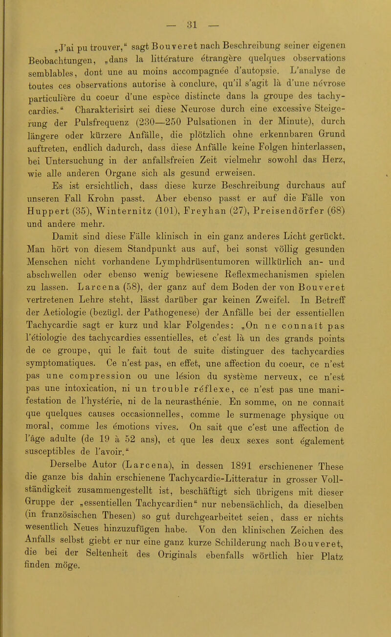 B J'ai pu trouver, sagt Bouveret nach Beschreibung seiner eigenen Beobachtungen, „dans la litte'rature etrangere quelques observations semblables, dont une au moins accompagne'e d'autopsie. L'analyse de toutes ces observations autorise ä conclure, qu'il s'agit lä d'une növrose particuliere du coeur d'une espece distincte dans la groupe des tachy- cardies. Charakterisirt sei diese Neurose durch eine excessive Steige- rung der Pulsfrequenz (230—250 Pulsationen in der Minute), durch längere oder kürzere Anfälle, die plötzlich ohne erkennbaren Grund auftreten, endlich dadurch, dass diese Anfälle keine Folgen hinterlassen, bei Untersuchung in der anfallsfreien Zeit vielmehr sowohl das Herz, wie alle anderen Organe sich als gesund erweisen. Es ist ersichtlich, dass diese kurze Beschreibung durchaus auf unseren Fall Krohn passt. Aber ebenso passt er auf die Fälle von Huppert (35), Winternitz (101), Freyhan (27), Preisendörfer (68) und andere mehr. Damit sind diese Fälle klinisch in ein ganz anderes Licht gerückt. Man hört von diesem Standpunkt aus auf, bei sonst völlig gesunden Menschen nicht vorhandene Lymphdrüsentumoren willkürlich an- und abschwellen oder ebenso wenig bewiesene Reflexmechanismen spielen zu lassen. Larcena (58), der ganz auf dem Boden der von Bouveret vertretenen Lehre steht, lässt darüber gar keinen Zweifel. In Betreff der Aetiologie (bezügl. der Pathogenese) der Anfälle bei der essentiellen Tachycardie sagt er kurz und klar Folgendes: „On ne connait pas l'etiologie des tachycardies essentielles, et c'est lä un des grands points de ce groupe, qui le fait tout de suite distinguer des tachycardies symptomatiques. Ce n'est pas, en effet, une affection du coeur, ce n'est pas une compression ou une le'sion du Systeme nerveux, ce n'est pas une intoxication, ni un trouble reflexe, ce n'est pas une mani- festation de l'hyste'rie, ni de la neurasthenie. En somme, on ne connait que quelques causes occasionnelles, comme le surmenage physique ou moral, comme les dmotions vives. On sait que c'est une affection de l'äge adulte (de 19 ä 52 ans), et que les deux sexes sont egalement susceptibles de l'avoir. Derselbe Autor (Larcena), in dessen 1891 erschienener These die ganze bis dahin erschienene Tachycardie-Litteratur in grosser Voll- ständigkeit zusammengestellt ist, beschäftigt sich übrigens mit dieser Gruppe der „essentiellen Tachycardien nur nebensächlich, da dieselben (in französischen Thesen) so gut durchgearbeitet seien, dass er nichts wesentlich Neues hinzuzufügen habe. Von den klinischen Zeichen des Anfalls selbst giebt er nur eine ganz kurze Schilderung nach Bouveret, die bei der Seltenheit des Originals ebenfalls wörtlich hier Platz finden möge.