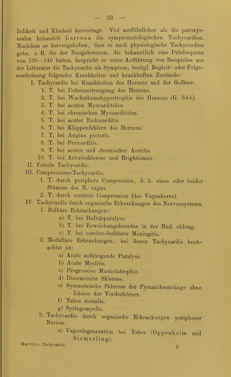 lichkeit und Klarheit hervorragt. Viel ausführlicher als die paroxys- malen behandelt Larcena die symptomatologischen Tachycardien. Nachdem er hervorgehoben, dass es auch physiologische Tachycardien gebe, z.B. die der Neugeborenen, die bekanntlich eine Pulsfrequenz von 130—140 haben, bespricht er unter Anführung von Beispielen aus der Litteratur die Tachycardie als Symptom, bezügl. Begleit- oder Folge- erscheinung folgender Krankheiten und krankhaften Zustände: I. Tachycardie bei Krankheiten des Herzens und der Grefässe. 1. T. bei Ueberanstrengung des Herzens. 2. T. bei Wachsthumshypertrophie des Herzens (Gr. See). 3. T. bei acuten Myocarditiden. 4. T. bei chronischen Myocarditiden. 5. T. bei acuter Endocarditis. 6. T. bei Klappenfehlern des Herzens. 7. T. bei Angina pectoris. 8. T. bei Pericarditis. 9. T. bei acuter und chronischer Aortitis. 10. T. bei Arteriosklerose und Brightismus. II. Febrile Tachycardie. III. Compressions-Tachycardie. 1. T. durch periphere Compression, d. h. eines oder beider Stämme des N. vagus. 2. T. durch centrale Compression (des Vaguskerns). IV. Tachycardie durch organische Erkrankungen des Nervensystems. 1. Bulbäre Erkrankungen: a) T. bei Bulbärparalyse. b) T. bei Erweichungsheerden in der Med. oblong. c) T. bei cerebro-bulbärer Meningitis. 2. Medulläre Erkrankungen, bei denen Tachycardie beob- achtet ist: a) Acute aufsteigende Paralyse. b) Acute Myelitis. c) Progressive Muskelatrophie. d) Disseminirte Sklerose. e) Symmetrische Sklerose der Pyramidenstränge ohne Läsion der Vorderhörner. f) Tabes dorsalis. g) Syringomyelie. 3. Tachycardie durch organische Erkrankungen peripherer Nerven. a) Vagusdegeneration bei Tabes (Oppenheim und Siemerling). Martins, Tachycardie. c>