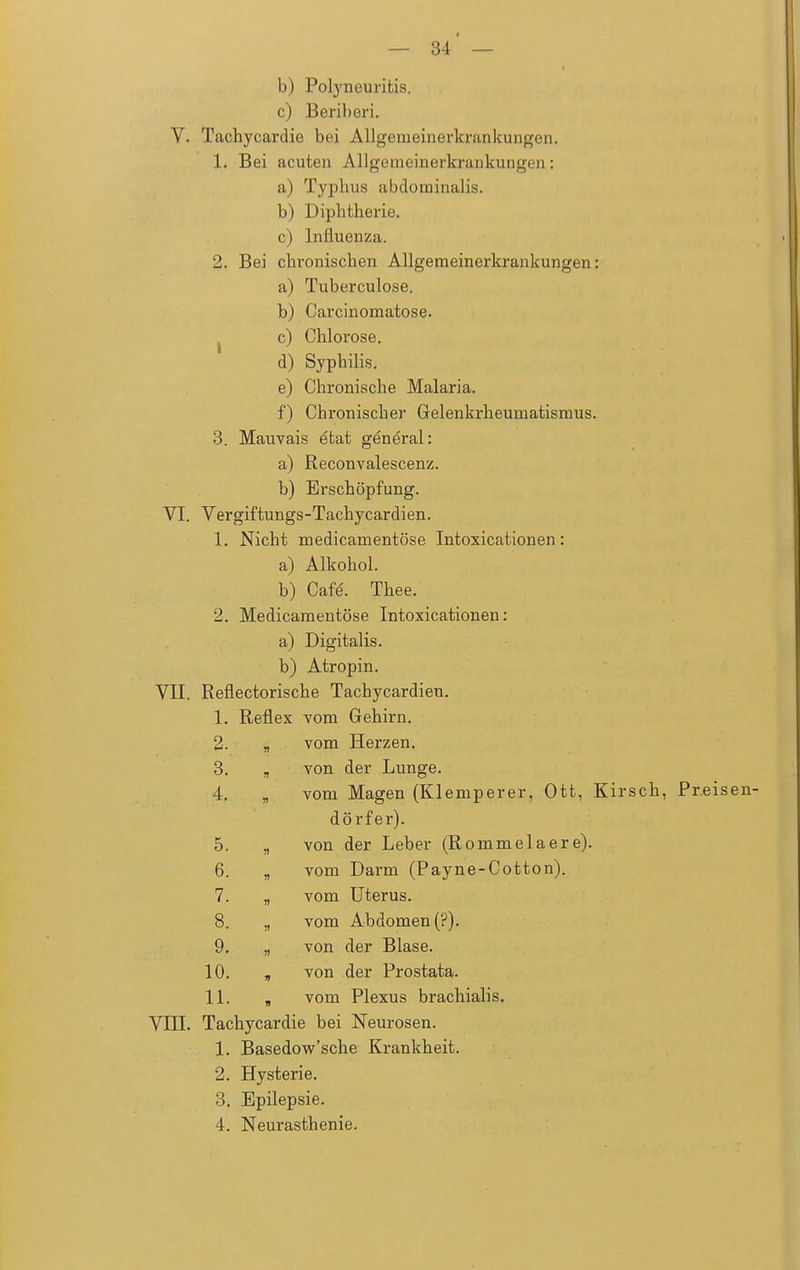 b) Polyneuritis. c) Beriberi. V. Tachycardie bei Allgemeinerkrankungen. 1. Bei acuten Allgemeinerkrankungen: a) Typhus abdominalis. b) Diphtherie. c) Influenza. 2. Bei chronischen Allgemeinerkrankungen: a) Tuberculose. b) Carcinomatose. c) Chlorose. d) Syphilis. e) Chronische Malaria. f) Chronischer Gelenkrheumatismus. 3. Mauvais etat general: a) Reconvalescenz. b) Erschöpfung. VI. Vergiftungs-Tachycardien. 1. Nicht medicamentöse Intoxicationen: a) Alkohol. b) Cafe'. Thee. 2. Medicamentöse Intoxicationen: a) Digitalis. b) Atropin. VII. Reflectorische Tachycardien. 1. Reflex vom Gehirn. 2. « vom Herzen. 3. von der Lunge. 4. vom Magen (Klemperer, Ott, Kirsch, Pr.eisen- dörfer). 5. » von der Leber (Rommelaere). 6. vom Darm (Payne-Cotton). 7. » vom Uterus. 8. n vom Abdomen (?). 9. n von der Blase. 10. i) von der Prostata. 11. i) vom Plexus brachialis. VIII. Tachycardie bei Neurosen. 1. Basedow'sche Krankheit. 2. Hysterie. 3. Epilepsie. 4. Neurasthenie.