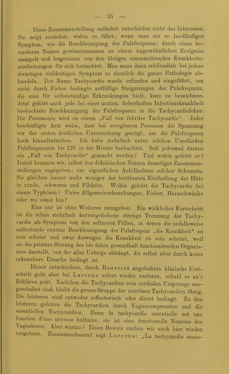 Diese Zusammenstellung entbehrt entschieden nicht des Interesses. Sie zeigt zunächst, wohin es führt, wenn man ein so landläufiges Symptom, wie die Beschleunigung der Pulsfrequenz, durch einen be- sonderen Namen gewissermaassen zu einem ungewöhnlichen Ereigniss stempelt und losgerissen von den übrigen concomitirenden Krankheits- erscheinungen für sich betrachtet. Man muss dann schliesslich bei jedem derartigen vieldeutigen Symptom so ziemlich die ganze Pathologie ab- handeln. Der Name Tachycardie wurde erfunden und eingeführt, um nicht durch Fieber bedingte auffällige Steigerungen der Pulsfrequenz, die man für selbstständige Erkrankungen hielt, kurz zu bezeichnen. Jetzt gehört auch jede bei einer acuten, fieberhaften Infectionskrankheit beobachtete Beschleunigung der Pulsfrequenz in die Tachycardielehre. Die Pneumonie wird zu einem „Fall von febriler Tachycardie. Jeder beschäftigte Arzt weiss, dass bei erregbaren Personen die Spannung vor der ersten ärztlichen Untersuchung genügt, um die Pulsfrequenz hoch hinaufzutreiben. Ich habe mehrfach unter solchen Umständen Pulsfrequenzen bis 120 in der Minute beobachtet. Soll jedesmal daraus ein „Fall von Tachycardie gemacht werden? Und wohin gehört er? Damit kommen wir, selbst den didaktischen Nutzen derartiger Zusammen- stellungen zugegeben, zur eigentlichen Achillesferse solcher Schemata. Sie gleichen immer mehr weniger der berühmten Eintheilung der Hüte in runde, schwarze und Filzhüte. Wohin gehört die Tachycardie bei einem Typhösen ? Unter Allgemeinerkrankungen, Fieber, Herzschwäche oder wo sonst hin? Eins nur ist ohne Weiteres zuzugeben. Ein wirklicher Fortschritt ist die schon mehrfach hervorgehobene strenge Trennung der Tachy- cardie als Symptom von den seltneren Fällen, in denen die anfallsweise auftretende enorme Beschleunigung der Pulsfreqenz „die Krankheit zu sein scheint und zwar deswegen die Krankheit zu sein scheint, weil sie die primäre Störung des bis dahin gesundhaft functionirenden Organis- mus darstellt, von der alles Uebrige abhängt, die selbst aber durch keine erkennbare Ursache bedingt ist. Dieser entschiedene, durch Bouveret angebahnte klinische Fort- schritt geht aber bei Larcena sofort wieder verloren, sobald es an's Erklären geht. Nachdem die Tachycardien rein cardialen Ursprungs aus- geschaltet sind, bleibt die grosse Gruppe der nervösen Tachycardien übrig. Die letzteren sind entweder reflectorisch oder direct bedingt. Zu den letzteren gehören die Tachycardien durch Vaguscompression und die essentiellen Tachycardien. Denn la tachycardie essentielle est une function d'une nevrose bulbaire, sie ist eine functionelle Neurose des Vaguskerns. Aber warum ? Einen Beweis suchen wir auch hier wieder vergebens. Zusammenfassend sagt Larcena: „La tachycardie essen-