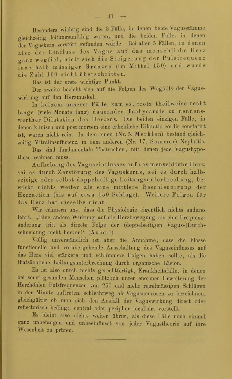 Besonders wichtig sind die 3 Fälle, in denen beide Vagusstämme gleichzeitig leitungsunfähig waren, und die beiden Fälle, in denen der Vaguskern zerstört gefunden wurde. Bei allen 5 Fällen, in denen also der Einfluss des Vagus auf das menschliche Herz ganz wegfiel, hielt sich die Steigerung der Pulsfrequenz innerhalb massiger Grenzen (im Mittel 150) und wurde die Zahl 160 nicht überschritten. Das ist der erste wichtige Punkt. Der zweite bezieht sich auf die Folgen des Wegfalls der Vagus- wirkung auf den Herzmuskel. In keinem unserer Fälle kam es, trotz theilweise recht lange (viele Monate lang) dauernder Tachycardie zu nennens- werther Dilatation des Herzens. Die beiden einzigen Fälle, in denen klinisch und post mortem eine erhebliche Dilatatio cordis constatirt ist, waren nicht rein. In dem einen (Nr. 5, Merklen) bestand gleich- zeitig Mitralinsufficienz, in dem anderen (Nr. 17, Sommer) Nephritis. Das sind fundamentale Thatsachen, mit denen jede Vagushypo- these rechnen muss. Aufhebung des Vaguseinflusses auf das menschliche Herz, sei es durch Zerstörung des Vaguskerns, sei es durch halb- seitige oder selbst doppelseitige Leitungsunterbrechung, be- wirkt nichts weiter als eine mittlere Beschleunigung der Herzaction (bis auf etwa 150 Schläge). Weitere Folgen für das Herz hat dieselbe nicht. Wir erinnern uns, dass die Physiologie eigentlich nichts anderes lehrt. „Eine andere Wirkung auf die Herzbewegung als eine Frequenz- änderung tritt als directe Folge der (doppelseitigen Vagus-)Durch- schneidung nicht hervor! (Aubert). Völlig unverständlich ist aber die Annahme, dass die blosse functionelle und vorübergehende Ausschaltung des Vaguseinflusses auf das Herz viel stärkere und schlimmere Folgen haben sollte, als die thatsächliche Leitungsunterbrechung durch organische Läsion. Es ist also durch nichts gerechtfertigt, Krankheitsfälle, in denen bei sonst gesunden Menschen plötzlich unter enormer Erweiterung der Herzhöhlen Pulsfrequenzen von 250 und mehr regelmässigen Schlägen in der Minute auftreten, schlechtweg als Vagusneurosen zu bezeichnen, gleichgültig ob man sich den Ausfall der Vaguswirkung direct oder reflectorisch bedingt, central oder peripher localisirt vorstellt. Es bleibt also nichts weiter übrig, als diese Fälle noch einmal ganz unbefangen und unbeeinflusst von jeder Vagustheorie auf ihre Wesenheit zu prüfen.