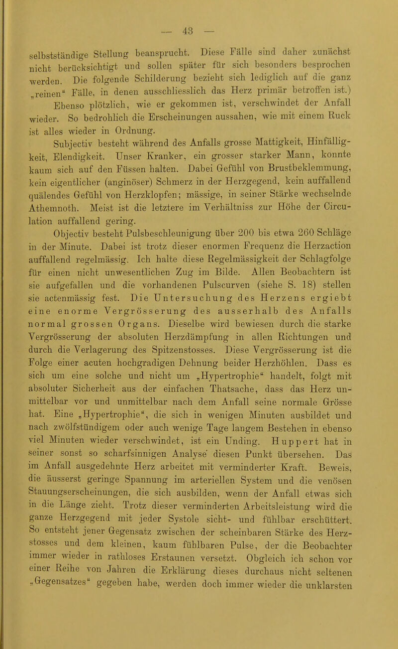 s elbstständige Stellung beansprucht. Diese Fälle sind daher zunächst nicht berücksichtigt und sollen später für sich besonders besprochen werden. Die folgende Schilderung bezieht sich lediglich auf die ganz reinen Fälle, in denen ausschliesslich das Herz primär betroffen ist.) Ebenso plötzlich, wie er gekommen ist, verschwindet der Anfall wieder. So bedrohlich die Erscheinungen aussahen, wie mit einem Ruck ist alles wieder in Ordnung. Subjectiv besteht während des Anfalls grosse Mattigkeit, Hinfällig- keit, Elendigkeit. Unser Kranker, ein grosser starker Mann, konnte kaum sich auf den Füssen halten. Dabei Gefühl von Brustbeklemmung, kein eigentlicher (anginöser) Schmerz in der Herzgegend, kein auffallend quälendes Gefühl von Herzklopfen; mässige, in seiner Stärke wechselnde Athemnoth. Meist ist die letztere im Verhältniss zur Höhe der Circu- lation auffallend gering. Objectiv besteht Pulsbeschleunigung über 200 bis etwa 260 Schläge in der Minute. Dabei ist trotz dieser enormen Frequenz die Herzaction auffallend regelmässig. Ich halte diese Regelmässigkeit der Schlagfolge für einen nicht unwesentlichen Zug im Bilde. Allen Beobachtern ist sie aufgefallen und die vorhandenen Pulscurven (siehe S. 18) stellen sie actenmässig fest. Die Untersuchung des Herzens ergiebt eine enorme Vergrösserung des ausserhalb des Anfalls normal grossen Organs. Dieselbe wird bewiesen durch die starke Vergrösserung der absoluten Herzdämpfung in allen Richtungen und durch die Verlagerung des Spitzenstosses. Diese Vergrösserung ist die Folge einer acuten hochgradigen Dehnung beider Herzhöhlen. Dass es sich um eine solche und nicht um „Hypertrophie handelt, folgt mit absoluter Sicherheit aus der einfachen Thatsache, dass das Herz un- mittelbar vor und unmittelbar nach dem Anfall seine normale Grösse hat. Eine „Hypertrophie, die sich in wenigen Minuten ausbildet und nach zwölfstündigem oder auch wenige Tage langem Bestehen in ebenso viel Minuten wieder verschwindet, ist ein Unding. Huppert hat in seiner sonst so scharfsinnigen Analyse diesen Punkt übersehen. Das im Anfall ausgedehnte Herz arbeitet mit verminderter Kraft. Beweis, die äusserst geringe Spannung im arteriellen System und die venösen Stauungserscheinungen, die sich ausbilden, wenn der Anfall etwas sich in die Länge zieht. Trotz dieser verminderten Arbeitsleistung wird die ganze Herzgegend mit jeder Systole sieht- und fühlbar erschüttert. So entsteht jener Gegensatz zwischen der scheinbaren Stärke des Herz- stosses und dem kleinen, kaum fühlbaren Pulse, der die Beobachter immer wieder in rathloses Erstaunen versetzt. Obgleich ich schon vor einer Reihe von Jahren die Erklärung dieses durchaus nicht seltenen „Gegensatzes gegeben habe, werden doch immer wieder die unklarsten