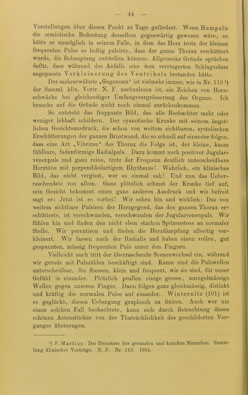 Vorstellungen über diesen Punkt zu Tage gefördert. Wenn Hampeln die semiotische Bedeutung desselben gegenwärtig gewesen wäre, so hätte er unmöglich in seinem Falle, in dem das Herz trotz der kleinen frequenten Pulse so heftig pulsirte, dass der ganze Thorax erschüttert wurde, die Behauptung aufstellen können: Allgemeine Gründe sprächen dafür, dass während des Anfalls eine dem verringerten Schlagvolum angepasste Verkleinerung des Ventrikels bestanden hätte. Der mehrerwähnte „Gegensatz ist vielmehr immer, wie in Nr. 113 *) der Samml. klin. Vortr. N. F. nachzulesen ist, ein Zeichen von Herz- schwäche bei gleichzeitiger Umfangsvergrösserung des Organs. Ich brauche auf die Gründe nicht noch einmal zurückzukommen. So entsteht das frappante Bild, das alle Beobachter mehr oder weniger lebhaft schildern. Der cyanotische Kranke mit seinem ängst- lichen Gesichtsausdruck, die schon von weitem sichtbaren, systolischen Erschütterungen der ganzen Brustwand, die so schnell auf einander folgen, dass eine Art „Vibriren des Thorax die Folge ist, der kleine, kaum fühlbare, fadenförmige Radialpuls. Dazu kommt noch positiver Jugular- venenpuls und ganz reine, trotz der Frequenz deutlich unterscheidbare Herztöne mit perpendikelartigem Rhythmus! Wahrlich, ein klinisches Bild, das nicht vergisst, wer es einmal sah! Und nun das Ueber- raschendste von allem. Ganz plötzlich athmet der Kranke tief auf, sein Gesicht bekommt einen ganz anderen Ausdruck und wie befreit sagt er: Jetzt ist es vorbei! Wir sehen hin und wirklich: Das von weitem sichtbare Pulsiren der Herzgegend, das den ganzen Thorax er- schütterte, ist verschwunden, verschwunden der Jugularvenenpuls. Wir fühlen hin und finden den nicht eben starken Spitzenstoss an normaler Stelle. Wir percutiren und finden die Herzdämpfung allseitig ver- kleinert. Wir fassen nach der Radialis und haben einen vollen, gut gespannten, mässig frequenten Puls unter den Fingern. Vielleicht auch tritt der überraschende Scenenwechsel ein, während wir gerade mit Pulszählen beschäftigt sind. Kaum sind die Pulswellen unterscheidbar. Sie fiiessen, klein und frequent, wie sie sind, für unser Gefühl in einander. Plötzlich prallen einige grosse, unregelmässige Wellen gegen unseren Finger. Dann folgen ganz gleichmässig, distinkt und kräftig die normalen Pulse auf einander. Winternitz (101) ist es geglückt, diesen Uebergang graphisch zu fixiren. Auch wer nie einen solchen Fall beobachtete, kann sich durch Betrachtung dieses schönen Actenstückes von der Thatsächlichkeit des geschilderten Vor- ganges überzeugen. *) F. Martius. Der Herzstoss des gesunden und kranken Menschen. Samm- lung klinischer Vorträge. N. F. Nr. 113. 1894.