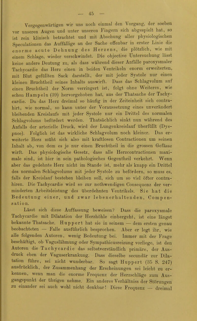 Vergegenwärtigen wir uns noch einmal den Vorgang, der soeben vor unseren Augen und unter unseren Fingern sich abgespielt hat, so ist rein klinisch betrachtet und mit Absehung aller physiologischen Speculationen das Auffällige an der Sache offenbar in erster Linie die enorme acute Dehnung des Herzens, die plötzlich, wie mit einem Schlage, wieder verschwindet. Die objective Untersuchung lässt keine andere Deutung zu, als dass während dieser Anfälle paroxysmaler Tachycardie das Herz einen in beiden Ventrikeln enorm erweiterten, mit Blut gefüllten Sack darstellt, der mit jeder Systole nur einen kleinen Bruchtheil seines Inhalts auswirft. Dass das Schlagvolum auf einen Bruchtheil der Norm verringert ist, folgt ohne Weiteres, wie schon Hampeln (39) hervorgehoben hat, aus der Thatsache der Tachy- cardie. Da das Herz dreimal so häufig in der Zeiteinheit sich contra- hirt, wie normal, so kann unter der Voraussetzung eines unverändert bleibenden Kreislaufs mit jeder Systole nur ein Drittel des normalen Schlagvolums befördert werden. Thatsächlich sinkt nun während des Anfalls der arterielle Druck, wird der Lungenkreislauf überfüllt (Dys- pnoe). Folglich ist das wirkliche Schlagvolum noch kleiner. Das er- weiterte Herz müht sich also mit kraftlosen Contractionen um seinen Inhalt ab, von dem es je nur einen Bruchtheil in die grossen Gefässe wirft. Das physiologische Gesetz, dass alle Herzcontractionen maxi- male sind, ist hier in sein pathologisches Gegentheil verkehrt. Wenn aber das gedehnte Herz nicht im Stande ist, mehr als knapp ein Drittel des normalen Schlagvolums mit jeder Systole zu befördern, so muss es, falls der Kreislauf bestehen bleiben soll, sich um so viel öfter contra- hiren. Die Tachycardie wird so zur nothwendigen Consequenz der ver- minderten Arbeitsleistung des überdehnten Ventrikels. Sie hat die Bedeutung einer, und zwar lebenerhaltenden, Compen- sation. Lässt sich diese Auffassung beweisen? Dass die paroxysmale Tachycardie mit Dilatation der Herzhöhle einhergeht, ist eine längst bekannte Thatsache. Huppert hat sie in seinem — dem ersten genau beobachteten — Falle ausführlich besprochen. Aber er legt ihr, wie alle folgenden Autoren, wenig Bedeutung bei. Immer mit der Frage beschäftigt, ob Vaguslähmung oder Sympathicusreizung vorliege, ist den Autoren die Tachycardie das selbstverständlich primäre, der Aus- druck eben der Vaguserkrankung. Dass dieselbe secundär zur Dila- tation führe, sei nicht wunderbar. So sagt Huppert (35 S. 247) ausdrücklich, der Zusammenhang der Erscheinungen sei leicht zu er- kennen, wenn man die enorme Frequenz der Herzschläge zum Aus- gangspunkt der übrigen nehme. Ein anderes Verhältniss der Störungen zu einander sei auch wohl nicht denkbar! Diese Frequenz — dreimal