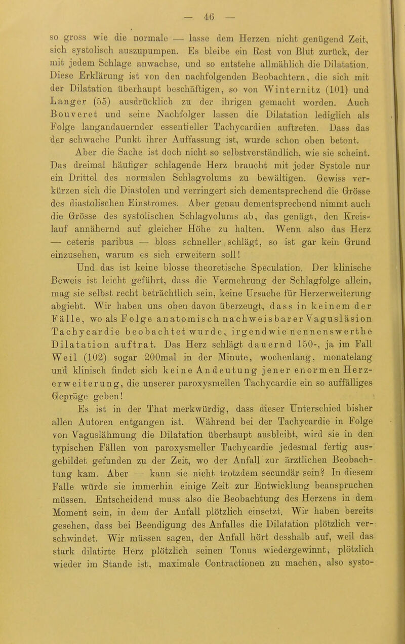 so gross wie die normale — lasse dem Herzen nicht genügend Zeit, sich systolisch auszupumpen. Es bleibe ein Rest von Blut zurück, der mit jedem Schlage anwachse, und so entstehe allmählich die Dilatation. Diese Erklärung ist von den nachfolgenden Beobachtern, die sich mit der Dilatation überhaupt beschäftigen, so von Winternitz (101) und Langer (55) ausdrücklich zu der ihrigen gemacht worden. Auch Bouveret und seine Nachfolger lassen die Dilatation lediglich als Folge langandauernder essentieller Tachycardien auftreten. Dass das der schwache Punkt ihrer Auffassung ist, wurde schon oben betont. Aber die Sache ist doch nicht so selbstverständlich, wie sie scheint. Das dreimal häufiger schlagende Herz braucht mit jeder Systole nur ein Drittel des normalen Schlagvolums zu bewältigen. Gewiss ver- kürzen sich die Diastolen und verringert sich dementsprechend die Grösse des diastolischen Einstromes. Aber genau dementsprechend nimmt auch die Grösse des systolischen Schlagvolums ab, das genügt, den Kreis- lauf annähernd auf gleicher Höhe zu halten. Wenn also das Herz — ceteris paribus — bloss schneller schlägt, so ist gar kein Grund einzusehen, warum es sich erweitern soll! Und das ist keine blosse theoretische Speculation. Der klinische Beweis ist leicht geführt, dass die Vermehrung der Schlagfolge allein, mag sie selbst recht beträchtlich sein, keine Ursache für Herzerweiterung abgiebt. Wir haben uns oben davon überzeugt, dass in keinem der Fälle, wo als Folge anatomisch nachweisbarerVagusläsion Tachycardie beobachtet wurde, irgendwie nennenswerthe Dilatation auftrat. Das Herz schlägt dauernd 150-, ja im Fall Weil (102) sogar 200mal in der Minute, wochenlang, monatelang und klinisch findet sich keine Andeutung jener enormen Herz- erweiterung, die unserer paroxysmalen Tachycardie ein so auffälliges Gepräge geben! Es ist in der That merkwürdig, dass dieser Unterschied bisher allen Autoren entgangen ist. Während bei der Tachycardie in Folge von Vaguslähmung die Dilatation überhaupt ausbleibt, wird sie in den typischen Fällen von paroxysmaler Tachycardie jedesmal fertig aus- gebildet gefunden zu der Zeit, wo der Anfall zur ärztlichen Beobach- tung kam. Aber — kann sie nicht trotzdem secundär sein? In diesem Falle würde sie immerhin einige Zeit zur Entwicklung beanspruchen müssen. Entscheidend muss also die Beobachtung des Herzens in dem Moment sein, in dem der Anfall plötzlich einsetzt. Wir haben bereits gesehen, dass bei Beendigung des Anfalles die Dilatation plötzlich ver- schwindet. Wir müssen sagen, der Anfall hört desshalb auf, weil das stark dilatirte Herz plötzlich seinen Tonus wiedergewinnt, plötzlich wieder im Stande ist, maximale Contractionen zu machen, also systo-