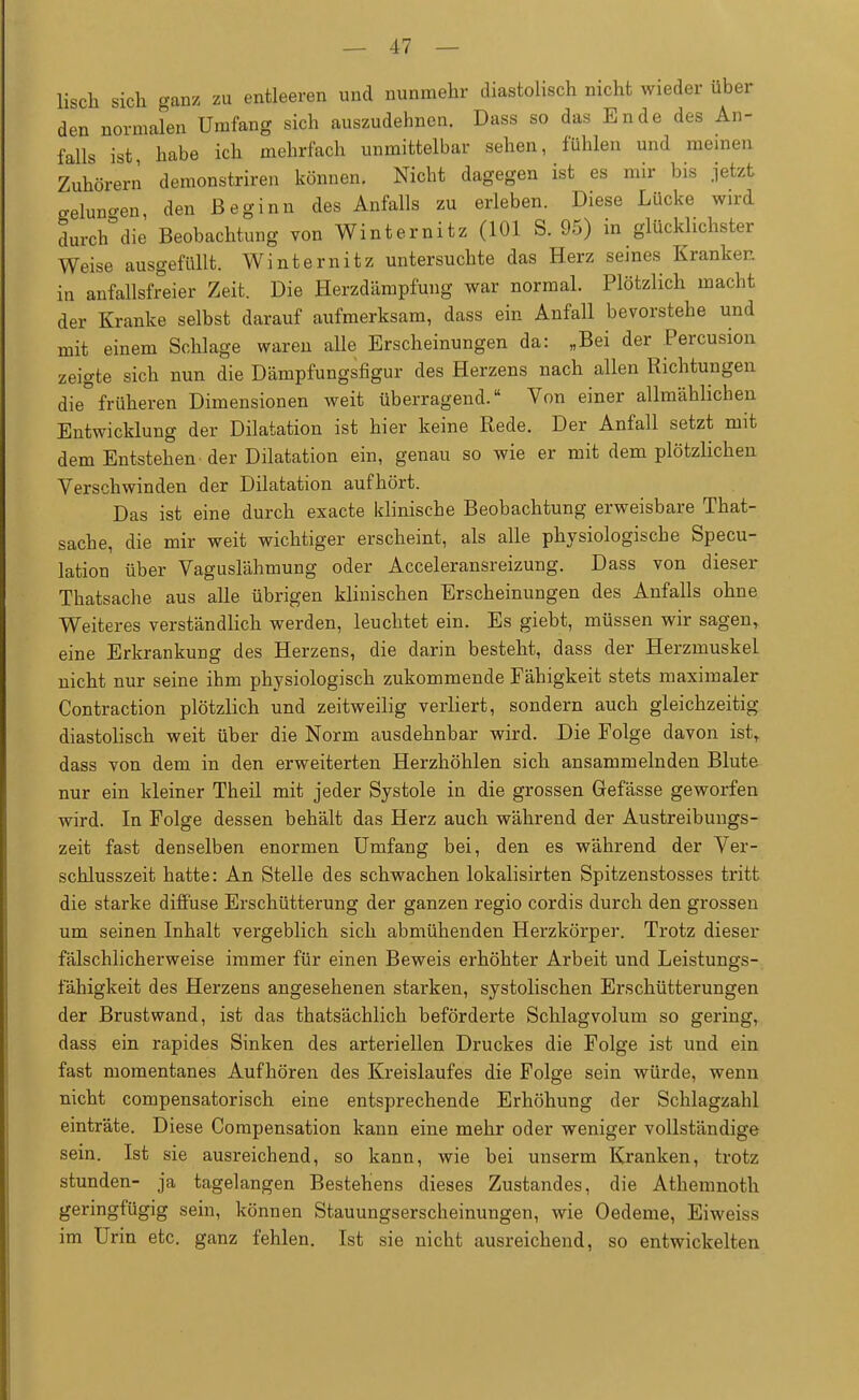 lisch sich ganz zu entleeren und nunmehr diastolisch nicht wieder über den normalen Umfang sich auszudehnen. Dass so das Ende des An- falls ist, habe ich mehrfach unmittelbar sehen, fühlen und meinen Zuhörern demonstriren können. Nicht dagegen ist es mir bis jetzt gelungen den Beginn des Anfalls zu erleben. Diese Lücke wird durclTdie Beobachtung von Winternitz (101 S. 95) in glücklichster Weise ausgefüllt. Winternitz untersuchte das Herz seines Kranker, in anfallsfreier Zeit. Die Herzdämpfung war normal. Plötzlich macht der Kranke selbst darauf aufmerksam, dass ein Anfall bevorstehe und mit einem Schlage waren alle Erscheinungen da: „Bei der Percusion zeigte sich nun die Dämpfungsfigur des Herzens nach allen Richtungen die°früheren Dimensionen weit überragend. Von einer allmählichen Entwicklung der Dilatation ist hier keine Rede. Der Anfall setzt mit dem Entstehen'der Dilatation ein, genau so wie er mit dem plötzlichen Verschwinden der Dilatation aufhört. Das ist eine durch exacte klinische Beobachtung erweisbare That- sache, die mir weit wichtiger erscheint, als alle physiologische Specu- lation über Vaguslähmung oder Acceleransreizung. Dass von dieser Thatsache aus alle übrigen klinischen Erscheinungen des Anfalls ohne Weiteres verständlich werden, leuchtet ein. Es giebt, müssen wir sagen, eine Erkrankung des Herzens, die darin besteht, dass der Herzmuskel nicht nur seine ihm physiologisch zukommende Fähigkeit stets maximaler Contraction plötzlich und zeitweilig verliert, sondern auch gleichzeitig diastolisch weit über die Norm ausdehnbar wird. Die Folge davon istr dass von dem in den erweiterten Herzhöhlen sich ansammelnden Blute nur ein kleiner Theil mit jeder Systole in die grossen Gefässe geworfen wird. In Folge dessen behält das Herz auch während der Austreibungs- zeit fast denselben enormen Umfang bei, den es während der Ver- schlusszeit hatte: An Stelle des schwachen lokalisirten Spitzenstosses tritt die starke diffuse Erschütterung der ganzen regio cordis durch den grossen um seinen Inhalt vergeblich sich abmühenden Herzkörper. Trotz dieser fälschlicherweise immer für einen Beweis erhöhter Arbeit und Leistungs- fähigkeit des Herzens angesehenen starken, systolischen Erschütterungen der Brustwand, ist das thatsächlich beförderte Schlagvolum so gering, dass ein rapides Sinken des arteriellen Druckes die Folge ist und ein fast momentanes Aufhören des Kreislaufes die Folge sein würde, wenn nicht compensatorisch eine entsprechende Erhöhung der Schlagzahl einträte. Diese Compensation kann eine mehr oder weniger vollständige sein. Ist sie ausreichend, so kann, wie bei unserm Kranken, trotz stunden- ja tagelangen Bestehens dieses Zustandes, die Athemnoth geringfügig sein, können Stauungserscheinungen, wie Oedeme, Eiweiss im Urin etc. ganz fehlen. Ist sie nicht ausreichend, so entwickelten