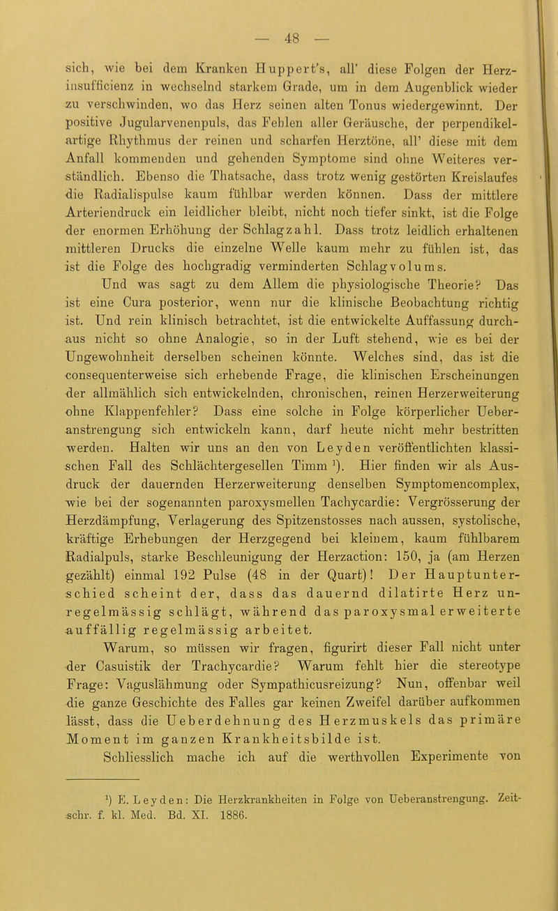 sich, wie bei dem Kranken Huppert's, all diese Folgen der Herz- insufficienz in wechselnd starkem Grade, um in dem Augenblick wieder zu verschwinden, wo das Herz seinen alten Tonus wiedergewinnt. Der positive Jugularvenenpuls, das Fehlen aller Geräusche, der perpendikel- artige Rhythmus der reinen und scharfen Herztöne, all' diese mit dem Anfall kommenden und gehenden Symptome sind ohne Weiteres ver- ständlich. Ebenso die Thatsache, dass trotz wenig gestörten Kreislaufes die Radialispulse kaum fühlbar werden können. Dass der mittlere Arteriendruck ein leidlicher bleibt, nicht noch tiefer sinkt, ist die Folge der enormen Erhöhung der Schlagzahl. Dass trotz leidlich erhaltenen mittleren Drucks die einzelne Welle kaum mehr zu fühlen ist, das ist die Folge des hochgradig verminderten Schlagvolums. Und was sagt zu dem Allem die physiologische Theorie? Das ist eine Cura posterior, wenn nur die klinische Beobachtung richtig ist. Und rein klinisch betrachtet, ist die entwickelte Auffassung durch- aus nicht so ohne Analogie, so in der Luft stehend, wie es bei der Ungewohnheit derselben scheinen könnte. Welches sind, das ist die consequenterweise sich erhebende Frage, die klinischen Erscheinungen der allmählich sich entwickelnden, chronischen, reinen Herzerweiterung ohne Klappenfehler? Dass eine solche in Folge körperlicher Ueber- anstrengung sich entwickeln kann, darf heute nicht mehr bestritten werden. Halten wir uns an den von Leyden veröffentlichten klassi- schen Fall des Schlächtergesellen Timm ]). Hier finden wir als Aus- druck der dauernden Herzerweiterung denselben Symptomencomplex, wie bei der sogenannten paroxysmellen Tachycardie: Vergrösserung der Herzdämpfung, Verlagerung des Spitzenstosses nach aussen, systolische, kräftige Erhebungen der Herzgegend bei kleinem, kaum fühlbarem Radialpuls, starke Beschleunigung der Herzaction: 150, ja (am Herzen gezählt) einmal 192 Pulse (48 in der Quart)! Der Hauptunter- schied scheint der, dass das dauernd dilatirte Herz un- regelmässig schlägt, während das paroxysmal erweiterte ■auffällig regelmässig arbeitet. Warum, so müssen wir fragen, figurirt dieser Fall nicht unter der Casuistik der Trachycardie ? Warum fehlt hier die stereotype Frage: Vaguslähmung oder Sympathicusreizung? Nun, offenbar weil die ganze Geschichte des Falles gar keinen Zweifel darüber aufkommen lässt, dass die Ueberdehnung des Herzmuskels das primäre Moment im ganzen Krankheitsbilde ist. Schliesslich mache ich auf die werthvollen Experimente von l) E. Leyden: Die Herzkrankheiten in Folge von Ueberanstrengung. Zeit- achr. f. kl. Med. Bd. XI. 1886.