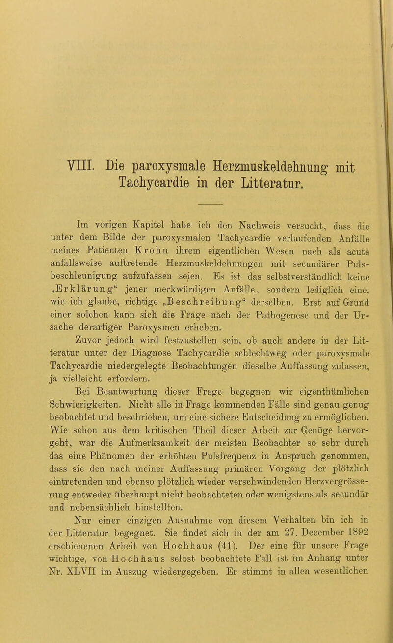 Tachykardie in der Litteratur. Im vorigen Kapitel habe ich den Nachweis versucht, dass die unter dem Bilde der paroxysmalen Tachycardie verlaufenden Anfälle meines Patienten Krohn ihrem eigentlichen Wesen nach als acute anfallsweise auftretende Herzmuskeldehnungen mit secundärer Puls- beschleunigung aufzufassen sejen. Es ist das selbstverständlich keine „Erklärung jener merkwürdigen Anfälle, sondern lediglich eine, wie ich glaube, richtige „Beschreibung derselben. Erst aufgrund einer solchen kann sich die Frage nach der Pathogenese und der Ur- sache derartiger Paroxysmen erheben. Zuvor jedoch wird festzustellen sein, ob auch andere in der Lit- teratur unter der Diagnose Tachycardie schlechtweg oder paroxysmale Tachycardie niedergelegte Beobachtungen dieselbe Auffassung zulassen, ja vielleicht erfordern. Bei Beantwortung dieser Frage begegnen wir eigenthümlichen Schwierigkeiten. Nicht alle in Frage kommenden Fälle sind genau genug beobachtet und beschrieben, um eine sichere Entscheidung zu ermöglichen. Wie schon aus dem kritischen Theil dieser Arbeit zur Genüge hervor- geht, war die Aufmerksamkeit der meisten Beobachter so sehr durch das eine Phänomen der erhöhten Pulsfrequenz in Anspruch genommen, dass sie den nach meiner Auffassung primären Vorgang der plötzlich eintretenden und ebenso plötzlich wieder verschwindenden Herzvergrösse- rung entweder überhaupt nicht beobachteten oder wenigstens als secundär und nebensächlich hinstellten. Nur einer einzigen Ausnahme von diesem Verhalten bin ich in der Litteratur begegnet. Sie findet sich in der am 27. December 1892 erschienenen Arbeit von Hochhaus (41). Der eine für unsere Frage wichtige, von Hochhaus selbst beobachtete Fall ist im Anhang unter Nr. XLVII im Auszug wiedergegeben. Er stimmt in allen wesentlichen