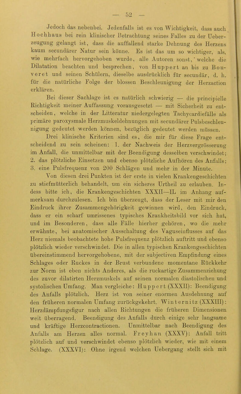 Jedoch das nebenbei. Jedenfalls ist es von Wichtigkeit, dass auch Hochhaus bei rein klinischer Betrachtung seines Falles zu der Ueber- zeuguag gelangt ist, dass die auffallend starke Dehnung des Herzens kaum secundärer Natur sein könne. Es ist das um so wichtiger, als, wie mehrfach hervorgehoben wurde, alle Autoren .sonst, ' welche die Dilatation beachten und besprechen, von Huppert an bis zu Bou- veret und seinen Schülern, dieselbe ausdrücklich für secundär, d. h. für die natürliche Folge der blossen Beschleunigung der Herzaction erklären. Bei dieser Sachlage ist es natürlich schwierig — die principielle Richtigkeit meiner Auffassung vorausgesetzt — mit Sicherheit zu ent- scheiden, welche in der Litteratur niedergelegten Tachycardiefälle als primäre paroxysmale Herzmuskeldehnungen mit secundärer Pulsbeschleu- nigung gedeutet werden können, bezüglich gedeutet werden müssen. Drei klinische Kriterien sind es, die mir für diese Frage ent- scheidend zu sein scheinen: 1. der Nachweis der Herzvers:rösserun<>- im Anfall, die unmittelbar mit der Beendigung desselben verschwindet; 2. das plötzliche Einsetzen und ebenso plötzliche Aufhören des Anfalls: 3. eine Pulsfrequenz von 200 Schlägen und mehr in der Minute. Von diesen drei Punkten ist der erste in vielen Krankengeschichten zu stiefmütterlich behandelt, um ein sicheres Urtheil zu erlauben. In- dess bitte ich, die Krankengeschichten XXXII—IL im Anhang auf- merksam durchzulesen. Ich bin überzeugt, dass der Leser mit mir den Eindruck ihrer Zusammengehörigkeit gewinnen wird, den Eindruck, dass er ein scharf umrissenes typisches Krankheitsbild vor sich hat, und im Besonderen, dass alle Fälle hierher gehören, wo die mehr erwähnte, bei anatomischer Ausschaltung des Vaguseinflusses auf das Herz niemals beobachtete hohe Pulsfrequenz plötzlich auftritt und ebenso plötzlich wieder verschwindet. Die in allen typischen Krankengeschichten übereinstimmend hervorgehobene, mit der subjectiven Empfindung eines Schlages oder Ruckes in der Brust verbundene momentane Rückkehr zur Norm ist eben nichts Anderes, als die ruckartige Zusammenziehung des zuvor dilatirten Herzmuskels auf seinen normalen diastolischen und systolischen Umfang. Man vergleiche: Huppert (XXXII): Beendigung des Anfalls plötzlich. Herz ist von seiner enormen Ausdehnung auf den früheren normalen Umfang zurückgekehrt. Winternitz (XXXIII): Herzdämpfungsfigur nach allen Richtungen die früheren Dimensionen weit überragend. Beendigung des Anfalls durch einige sehr langsame und kräftige Herzcontractionen. Unmittelbar nach Beendigung des Anfalls am Herzen alles normal. Freyhan (XXXV): Anfall tritt plötzlich auf und verschwindet ebenso plötzlich wieder, wie mit einem Schlage. (XXXVI): Ohne irgend welchen Uebergang stellt sich mit