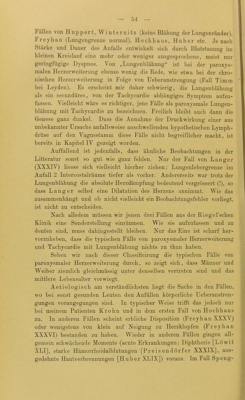 Füllen von Huppert, Winternitz (keine Blähung der Lungenränder), Freyhan (Lungengrenze normal), Hochhaus, Huber etc. Jenach Stärke und Dauer des Anfalls entwickelt sich durch Blutstauung im kleinen Kreislauf eine mehr oder weniger ausgesprochene, meist nur geringfügige Dyspnoe. Von „ Lungenblähung ist bei der paroxys- malen Herzerweiterung ebenso wenig die Rede, wie etwa bei der chro- nischen Herzerweiterung in Folge von Ueberanstrengung (Fall Timm bei Leyden). Es erscheint mir daher schwierig, die Lungenblähung als ein secundäres, von der Tachycardie abhängiges Symptom aufzu- fassen. Vielleicht wäre es richtiger, jene Fälle als paroxysmale Lungen- blähung mit Tachycardie zu bezeichnen. Freilich bleibt auch dann die Genese ganz dunkel. Dass die Annahme der Druckwirkung einer aus unbekannter Ursache anfallsweise anschwellenden hypothetischen Lymph- drüse auf den Vagusstamm diese Fälle nicht begreiflicher macht, ist bereits in Kapitel IV gezeigt worden. Auffallend ist jedenfalls, dass ähnliche Beobachtungen in der Litteratur sonst so gut wie ganz fehlen. Nur der Fall von Langer (XXXIV) Hesse sich vielleicht hierher ziehen: Lungenlebergrenze im Anfall 2 Intercostalräume tiefer als vorher. Andererseits war trotz der Lungenblähung die absolute Herzdämpfung bedeutend vergrössert (!), so dass Langer selbst eine Dilatation des Herzens annimmt. Wie das zusammenhängt und ob nicht vielleicht ein Beobachtungsfehler vorliegt, ist nicht zu entscheiden. Nach alledem müssen wir jenen drei Fällen aus der Riegel'schen Klinik eine Sonderstellung einräumen. Wie sie aufzufassen und zu deuten sind, muss dahingestellt bleiben. Nur das Eine ist scharf her- vorzuheben, dass die typischen Fälle von paroxysmaler Herzerweiterung und Tachycardie mit Lungenblähung nichts zu thun haben. Sehen wir nach dieser Classificirung die typischen Fälle von paroxysmaler Herzerweiterung durch, so zeigt sich, dass Männer und Weiber ziemlich gleichmässig unter denselben vertreten sind und das mittlere Lebensalter vorwiegt. Aetiologisch am verständlichsten liegt die Sache in den Fällen, wo bei sonst gesunden Leuten den Anfällen körperliche Ueberanstren- gungen vorangegangen sind. In typischer Weise trifft das jedoch nur bei meinem Patienten Krohn und in dem ersten Fall von Hochhaus zu. In anderen Fällen scheint erbliche Disposition (Freyhan XXXV) oder wenigstens von klein auf Neigung zu Herzklopfen (Freyhan XXXVI) bestanden zu haben. Wieder in anderen Fällen gingen all- gemein schwächende Momente (acute Erkrankungen: Diphtherie [Löwit XLI], starke Hämorrhoidalblutungen [Preisendörfer XXXIX], aus- gedehnte Hautverbrennungen [Huber XLIX]) voraus. Im Fall Speng-