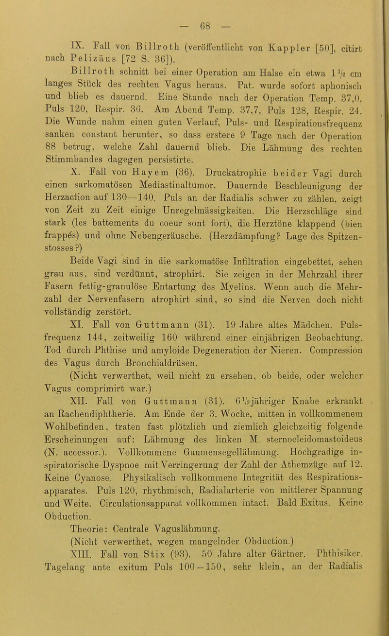 IX. Fall von Billroth (veröffentlicht von Kappler [50], citirt nach Pelizäus [72 S. 36]). Billroth schnitt bei einer Operation am Halse ein etwa 1 l/> cm langes Stück des rechten Vagus heraus. Pat. wurde sofort aphonisch und blieb es dauernd. Eine Stunde nach der Operation Temp. 37,0, Puls 120, Itespir. 36. Am Abend Temp. 37,7, Puls 128, Respir. 24. Die Wunde nahm einen guten Verlauf, Puls- und Respiratiousfrequenz sanken constant herunter, so dass erstere 9 Tage nach der Operation 88 betrug, welche Zahl dauernd blieb. Die Lähmung des rechten Stimmbandes dagegen persistirte. X. Fall von Hayem (36). Druckatrophie beider Vagi durch einen sarkomatösen Mediastinaltumor. Dauernde Beschleunigung der Herzaction auf 130 — 140. Puls an der Radialis schwer zu zählen, zeigt von Zeit zu Zeit einige Unregelmässigkeiten. Die Herzschläge sind stark (les battements du coeur sont fort), die Herztöne klappend (bien frappe's) und ohne Nebengeräusche. (Herzdämpfung? Lage des Spitzen - stosses ?) Beide Vagi sind in die sarkomatöse Infiltration eingebettet, sehen grau aus, sind verdünnt, atrophirt. Sie zeigen in der Mehrzahl ihrer Fasern fettig-granulöse Entartung des Myelins. Wenn auch die Mehr- zahl der Nervenfasern atrophirt sind, so sind die Nerven doch nicht vollständig zerstört. XI. Fall von Guttmann (31). 19 Jahre altes Mädchen. Puls- frequenz 144, zeitweilig 160 während einer einjährigen Beobachtung. Tod durch Phthise und amyloide Degeneration der Nieren. Compression des Vagus durch Bronchialdrüsen. (Nicht verwerthet, weil nicht zu ersehen, ob beide, oder welcher Vagus comprimirt war.) XII. Fall von Guttmann (31). 6^jähriger Knabe erkrankt an Rachendiphtherie. Am Ende der 3. Woche, mitten in vollkommenem Wohlbefinden, traten fast plötzlich und ziemlich gleichzeitig folgende Erscheinungen auf: Lähmung des linken M. sternocleidomastoideus (N. accessor.). Vollkommene Gaumensegellähmung. Hochgradige in- spiratorische Dyspnoe mit Verringerung der Zahl der Athemzüge auf 12. Keine Cyanose. Physikalisch vollkommene Integrität des Respirations- apparates. Puls 120, rhythmisch, Radialarterie von mittlerer Spannung und Weite. Circulationsapparat vollkommen intact. Bald Exitus. Keine Obduction. Theorie: Centrale Vaguslähmung. (Nicht verwerthet, wegen mangelnder Obduction.) XIII. Fall von Stix (93). 50 Jahre alter Gärtner. Phthisiker. Tagelang ante exitum Puls 100 — 150, sehr klein, an der Radialis