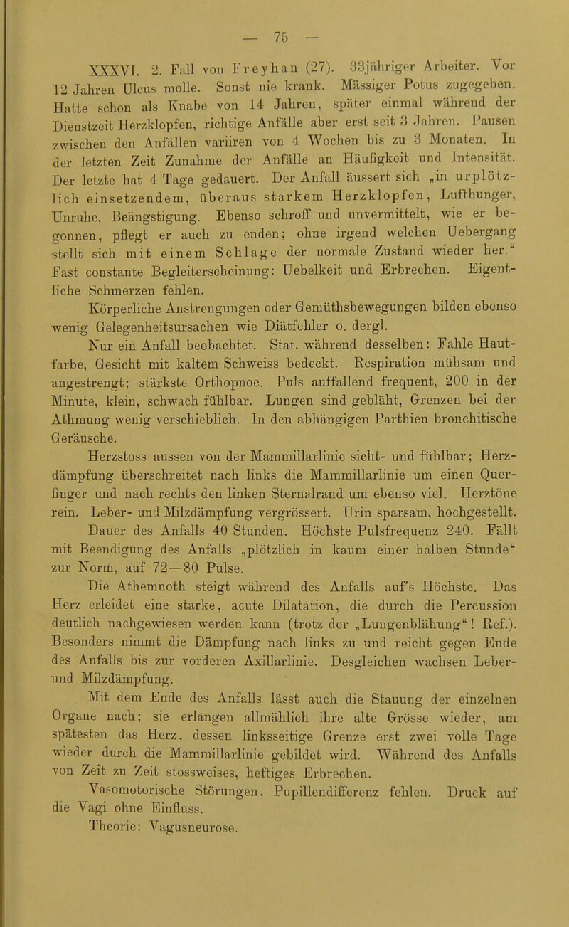 XXXVI. 2. Fall von Freyhan (27). 33j'abriger Arbeiter. Vor 12 Jahren Ulcus molle. Sonst nie krank. Massiger Potus zugegeben. Hatte schon als Knabe von 14 Jahren, später einmal während der Dienstzeit Herzklopfen, richtige Anfälle aber erst seit 3 Jahren. Pausen zwischen den Anfällen variiren von 4 Wochen bis zu 3 Monaten. In der letzten Zeit Zunahme der Anfälle an Häufigkeit und Intensität. Der letzte hat 4 Tage gedauert. Der Anfall äussert sich „in urplötz- lich einsetzendem, überaus starkem Herzklopfen, Lufthunger, Unruhe, Beängstigung. Ebenso schroff und unvermittelt, wie er be- gonnen, pflegt er auch zu enden; ohne irgend welchen Uebergang stellt sich mit einem Schlage der normale Zustand wieder her. Fast constante Begleiterscheinung: Uebelkeit und Erbrechen. Eigent- liche Schmerzen fehlen. Körperliche Anstrengungen oder Gemüthsbewegungen bilden ebenso wenig Gelegenheitsursachen wie Diätfehler o. dergl. Nur ein Anfall beobachtet. Stat. während desselben: Fahle Haut- farbe, Gesicht mit kaltem Schweiss bedeckt. Respiration mühsam und angestrengt; stärkste Orthopnoe. Puls auffallend frequent, 200 in der Minute, klein, schwach fühlbar. Lungen sind gebläht, Grenzen bei der Athmung wenig verschieblich. In den abhängigen Parthien bronchitische Geräusche. Herzstoss aussen von der Mammillarlinie sieht- und fühlbar; Herz- dämpfung überschreitet nach links die Mammillarlinie um einen Quer- finger und nach rechts den linken Sternalrand um ebenso viel. Herztöne rein. Leber- und Milzdämpfung vergrössert. Urin sparsam, hochgestellt. Dauer des Anfalls 40 Stunden. Höchste Pulsfrequenz 240. Fällt mit Beendigung des Anfalls „plötzlich in kaum einer halben Stunde zur Norm, auf 72—80 Pulse. Die Athemnoth steigt während des Anfalls auf's Höchste. Das Herz erleidet eine starke, acute Dilatation, die durch die Percussion deutlich nachgewiesen werden kann (trotz der „Lungenblähung! Ref.). Besonders nimmt die Dämpfung nach links zu und reicht gegen Ende des Anfalls bis zur vorderen Axillarlinie. Desgleichen wachsen Leber- und Milzdämpfung. Mit dem Ende des Anfalls lässt auch die Stauung der einzelnen Organe nach; sie erlangen allmählich ihre alte Grösse wieder, am spätesten das Herz, dessen linksseitige Grenze erst zwei volle Tage wieder durch die Mammillarlinie gebildet wird. Während des Anfalls von Zeit zu Zeit stossweises, heftiges Erbrechen. Vasomotorische Störungen, Pupillendifferenz fehlen. Druck auf die Vagi ohne Einfluss. Theorie: Vagusneurose.
