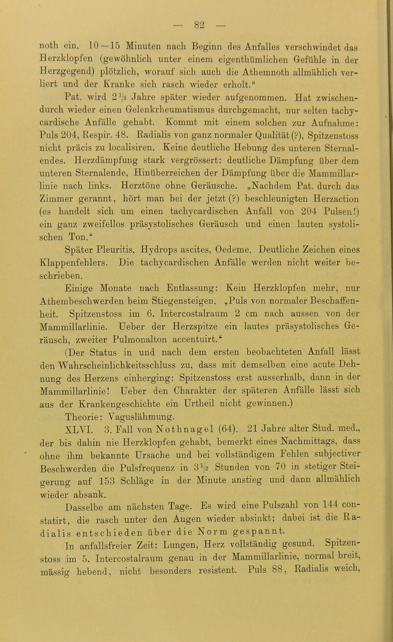 noth ein. 10 — 15 Minuten nach Beginn des Anfalles verschwindet das Herzklopfen (gewöhnlich unter einem eigentümlichen Gefühle in der Herzgegend) plötzlich, worauf sich auch die Athemnoth allmählich ver- liert und der Kranke sich rasch wieder erholt. Pat. wird 21/» Jahre später wieder aufgenommen. Hat zwischen- durch wieder einen Gelenkrheumatismus durchgemacht, nur selten tachy- cardische Anfälle gehabt. Kommt mit einem solchen zur Aufnahme: Puls 204, Respir. 48. Radialis von ganz normaler Qualität (?), Spitzenstoss nicht präcis zu localisiren. Keine deutliche Hebung des unteren Sternal- endes. Herzdämpfung stark vergrössert: deutliche Dämpfung über dem unteren Sternalende, Hinüberreichen der Dämpfung über die Mammillar- linie nach links. Herztöne ohne Geräusche. „Nachdem Pat. durch das Zimmer gerannt, hört man bei der jetzt (?) beschleunigten Herzaction (es handelt sich um einen tachycardischen Anfall von 204 Pulsen!) ein ganz zweifellos präsystolisches Geräusch und einen lauten systoli- schen Ton. Später Pleuritis, Hydrops ascites, Oedeme. Deutliche Zeichen eines Klappenfehlers. Die tachycardischen Anfälle werden nicht weiter be- schrieben. Einige Monate nach Entlassung: Kein Herzklopfen mehr, nur Athembeschwerden beim Stiegensteigen. „Puls von normaler Beschaffen- heit. Spitzenstoss im 6. Intercostalraum 2 cm nach aussen von der Mammillarlinie. Ueber der Herzspitze ein lautes präsystolisches Ge- räusch, zweiter Pulmonalton accentuirt. (Der Status in und nach dem ersten beobachteten Anfall lässt den Wahrscheinlichkeitsschluss zu, dass mit demselben eine acute Deh- nung des Herzens einherging: Spitzenstoss erst ausserhalb, dann in der Mammillarlinie! Ueber den Charakter der späteren Anfälle lässt sich aus der Krankengeschichte ein Urtheil nicht gewinnen.) Theorie: Vaguslähmung. XL VI. 3. Fall von Nothnagel (64). 21 Jahre alter Stud. med., der bis dahin nie Herzklopfen gehabt, bemerkt eines Nachmittags, dass ohne ihm bekannte Ursache und bei vollständigem Fehlen subjectiver Beschwerden die Pulsfrequenz in 3^2 Stunden von 70 in stetiger Stei- gerung auf 153 Schläge in der Minute anstieg und dann allmählich wieder absank. Dasselbe am nächsten Tage. Es wird eine Pulszahl von 144 con- statirt, die rasch unter den Augen wieder absinkt; dabei ist die Ra- dialis entschieden über die Norm gespannt. In anfallsfreier Zeit: Lungen, Herz vollständig gesund. Spitzen- stoss im 5. Intercostalraum genau in der Mammillarlinie, normal breit, massig hebend, nicht besonders resistent. Puls 88, Radialis weich,