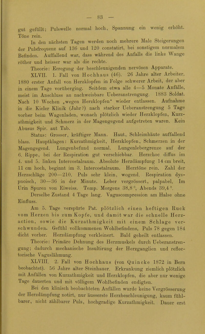 gut gefüllt; Pulswelle normal hoch, Spannung ein wenig erhöht. Töne rein. In den nächsten Tagen werden noch mehrere Male Steigerungen der Pulsfrequenz auf 136 und 120 constatirt, bei sonstigem normalem Befinden. Auffallend war, dass während des Anfalls die linke Wange röther und heisser war als die rechte. Theorie: Erregung der beschleunigenden nervösen Apparate. XLVII. 1. Fall von Hochhaus (46). 26 Jahre alter Arbeiter. 1880 erster Anfall von Herzklopfen in Folge schwerer Arbeit, der aber in einem Tage vorüberging. Seitdem etwa alle 4—5 Monate Anfälle, meist im Anschluss an nachweisbare Ueberanstrengung. 1883 Soldat. Nach 10 Wochen „wegen Herzklopfen wieder entlassen. Aufnahme in die Kieler Klinik (Jahr?) nach starker Ueberanstrengung 5 Tage vorher beim Wagenladen, wonach plötzlich wieder Herzklopfen, Kurz- athmigkeit und Schmerz in der Magengegend aufgetreten waren. Kein Abusus Spir. aut Tab. Status: Grosser, kräftiger Mann. Haut, Schleimhäute auffallend blass. Hauptklagen: Kurzathmigkeit, Herzklopfen, Schmerzen in der Magengegend. Lungenbefund normal. Lungenlebergrenze auf der 6. Rippe, bei der Respiration gut verschiebbar. Herzchoc diffus im 4. und 5. linken Intercostalraum. Absolute Herzdämpfung 14 cm breit, 11 cm hoch, beginnt im 3. Intercostalraum. Herztöne rein. Zahl der Herzschläge 200—210. Puls sehr klein, wogend. Respiration dys- pnoisch, 30—36 in der Minute. Leber vergrössert, palpabel. Im Urin Spuren von Eiweiss. Temp. Morgens 38,8 °, Abends 39,4 °. Derselbe Zustand 4 Tage lang. Vaguscompression am Halse ohne Einfiuss. Am 5. Tage verspürte Pat. plötzlich einen heftigen Ruck vom Herzen bis zum Kopfe, und damit war die schnelle Herz- action, sowie die Kurzathmigkeit mit einem Schlage ver- schwunden. Gefühl vollkommenen Wohlbefindens. Puls 78 gegen 184 dicht vorher. Herzdämpfung verkleinert. Bald geheilt entlassen. Theorie: Primäre Dehnung des Herzmuskels durch Ueberanstren- gung; dadurch mechanische Insultirung der Herzganglien und reflec- torische Vaguslähmung. XLVIII. 2. Fall von Hochhaus (von Quincke 1872 in Bern beobachtet). 56 Jahre alter Steinhauer. Erkrankung ziemlich plötzlich mit Anfällen von Kurzathmigkeit und Herzklopfen, die aber nur wenige Tage dauerten und mit völligem Wohlbefinden endigten. Bei den klinisch beobachteten Anfällen wurde keine Vergrösserung der Herzdämpfung notirt, nur äusserste Herzbeschleunigung, kaum fühl- barer, nicht zählbarer Puls, hochgradige Kurzathmigkeit. Dauer erst