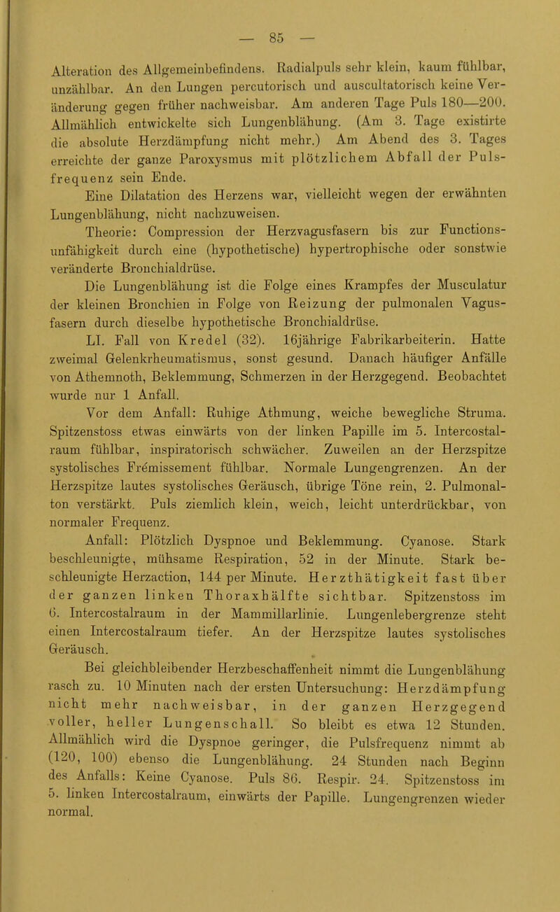 Alteration des Allgemeinbefindens. Radialpuls sehr klein, kaum fühlbar, unzählbar. An den Lungen percutorisch und auscultatorisch keine Ver- änderung gegen früher nachweisbar. Am anderen Tage Puls 180—200. Allmählich entwickelte sich Lungenblähung. (Am 3. Tage existirte die absolute Herzdämpfung nicht mehr.) Am Abend des 3. Tages erreichte der ganze Paroxysmus mit plötzlichem Abfall der Puls- frequenz sein Ende. Eine Dilatation des Herzens war, vielleicht wegen der erwähnten Lungenblähung, nicht nachzuweisen. Theorie: Compression der Herzvagusfasern bis zur Functions- unfähigkeit durch eine (hypothetische) hypertrophische oder sonstwie veränderte Bronchialdrüse. Die Lungenblähung ist die Folge eines Krampfes der Musculatur der kleinen Bronchien in Folge von Reizung der pulmonalen Vagus- fasern durch dieselbe hypothetische Bronchialdrüse. LI. Fall von Kr edel (32). 16jährige Fabrikarbeiterin. Hatte zweimal Gelenkrheumatismus, sonst gesund. Danach häufiger Anfälle von Athemnoth, Beklemmung, Schmerzen in der Herzgegend. Beobachtet wurde nur 1 Anfall. Vor dem Anfall: Ruhige Athmung, weiche bewegliche Struma. Spitzenstoss etwas einwärts von der linken Papille im 5. Intercostal- raum fühlbar, inspiratorisch schwächer. Zuweilen an der Herzspitze systolisches Fremissement fühlbar. Normale Lungengrenzen. An der Herzspitze lautes systolisches Geräusch, übrige Töne rein, 2. Pulmonal- ton verstärkt. Puls ziemlich klein, weich, leicht unterdrückbar, von normaler Frequenz. Anfall: Plötzlich Dyspnoe und Beklemmung. Cyanose. Stark beschleunigte, mühsame Respiration, 52 in der Minute. Stark be- schleunigte Herzaction, 144 per Minute. Her zthätigkeit fast über der ganzen linken Thoraxhälfte sichtbar. Spitzenstoss im 0. Intercostalraum in der Mammillarlinie. Lungenlebergrenze steht einen Intercostalraum tiefer. An der Herzspitze lautes systolisches Geräusch. Bei gleichbleibender Herzbeschaffenheit nimmt die Lungenblähung rasch zu. 10 Minuten nach der ersten Untersuchung: Herzdämpfung nicht mehr nachweisbar, in der ganzen Herzgegend voller, heller Lungenschall. So bleibt es etwa 12 Stunden. Allmählich wird die Dyspnoe geringer, die Pulsfrequenz nimmt ab (120, 100) ebenso die Lungenblähung. 24 Stunden nach Beginn des Anfalls: Keine Cyanose. Puls 86. Respir. 24. Spitzenstoss im 5. linken Intercostalraum, einwärts der Papille. Lungengrenzen wieder normal.