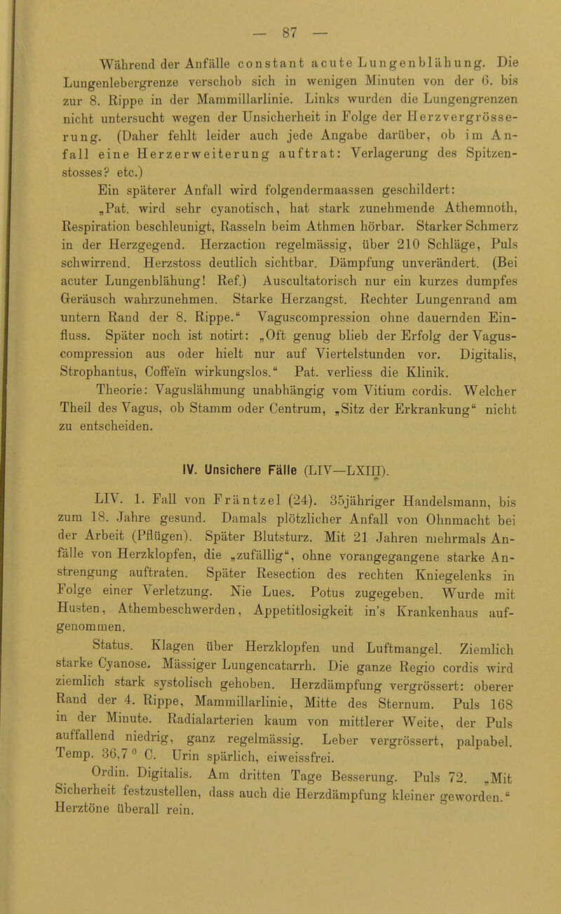 Während der Anfälle constant acute Lungenblähung. Die Lungenlebergrenze verschob sich in wenigen Minuten von der 6. bis zur 8. Rippe in der Mammillarlinie. Links wurden die Lungengrenzen nicht untersucht wegen der Unsicherheit in Folge der Herzvergrösse- rung. (Daher fehlt leider auch jede Angabe darüber, ob im An- fall eine Herzerweiterung auftrat: Verlagerung des Spitzen- stosses? etc.) Ein späterer Anfall wird folgendermaassen geschildert: „Pat. wird sehr cyanotisch, hat stark zunehmende Athemnoth, Respiration beschleunigt, Rasseln beim Athmen hörbar. Starker Schmerz in der Herzgegend. Herzaction regelmässig, über 210 Schläge, Puls schwirrend. Herzstoss deutlich sichtbar. Dämpfung unverändert. (Bei acuter Lungenblähung! Ref.) Auscultatorisch nur ein kurzes dumpfes Geräusch wahrzunehmen. Starke Herzangst. Rechter Lungenrand am untern Rand der 8. Rippe. Vaguscompression ohne dauernden Ein- fiuss. Später noch ist notirt: „Oft genug blieb der Erfolg der Vagus- compression aus oder hielt nur auf Viertelstunden vor. Digitalis, Strophantus, Coffein wirkungslos. Pat. verliess die Klinik. Theorie: Vaguslähmung unabhängig vom Vitium cordis. Welcher Theil des Vagus, ob Stamm oder Centrum, „Sitz der Erkrankung nicht zu entscheiden. IV. Unsichere Fälle (LIV—LXIII). LIV. 1. Fall von Fräntzel (24). 35jähriger Handelsmann, bis zum 18. Jahre gesund. Damals plötzlicher Anfall von Ohnmacht bei der Arbeit (Pflügen). Später Blutsturz. Mit 21 Jahren mehrmals An- fälle von Herzklopfen, die „zufällig, ohne vorangegangene starke An- strengung auftraten. Später Resection des rechten Kniegelenks in Folge einer Verletzung. Nie Lues. Potus zugegeben. Wurde mit Husten, Athembeschwerden, Appetitlosigkeit ins Krankenhaus auf- genommen. Status. Klagen über Herzklopfen und Luftmangel. Ziemlich starke Cyanose. Mässiger Lungencatarrh. Die ganze Regio cordis wird ziemlich stark systolisch gehoben. Herzdämpfung vergrössert: oberer Rand der 4. Rippe, Mammillarlinie, Mitte des Sternum. Puls 168 m der Minute. Radialarterien kaum von mittlerer Weite, der Puls auffallend niedrig, ganz regelmässig. Leber vergrössert, palpabel. Temp. 36,7° C. Urin spärlich, eiweissfrei. Ordin. Digitalis. Am dritten Tage Besserung. Puls 72. „Mit Sicherheit festzustellen, dass auch die Herzdämpfung kleiner geworden. Herztöne überall rein.