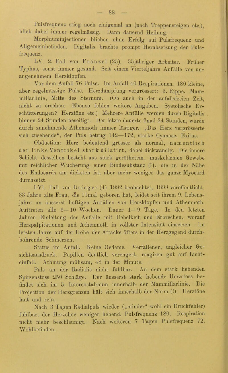 Pulsfrequenz stieg noch einigemal an (nach Treppensteigen etc.), blieb dabei immer regelmässig. Dann dauernd Heilung. Morphiuminjectionen blieben ohne Erfolg auf Pulsfrequenz und Allgemeinbefinden. Digitalis brachte prompt Herabsetzung der Puls- frequenz. LV. 2. Fall von Fränzel (25). 35jähriger Arbeiter. Früber Typhus, sonst immer gesund. Seit einem Vierteljahre Anfälle von un- angenehmem Herzklopfen. Vor dem Anfall 76 Pulse. Im Anfall 40 Respirationen, 180 kleine, aber regelmässige Pulse. Herzdämpfung vergrössert: 3. Rippe. Mam- millarlinie, Mitte des Sternum. (Ob auch in der anfallsfreien Zeit, nicht zu ersehen. Ebenso fehlen weitere Angaben. Systolische Er- schütterungen? Herztöne etc.) Mehrere Anfälle werden durch Digitalis binnen 24 Stunden beseitigt. Der letzte dauerte 2mal 24 Stunden, wurde durch zunehmende Athemnoth immer lästiger. „Das Herz vergrösserte sich zusehends, der Puls betrug 142—172, starke Cyanose, Exitus. Obduction: Herz bedeutend grösser als normal, namentlich der linke Ventrikel stark dilatirt, dabei dickwandig. Die innere Schicht desselben besteht aus stark geröthetem, muskelarmen Gewebe mit reichlicher Wucherung einer Bindesubstanz (?), die in der Nähe des Endocards am dicksten ist, aber mehr weniger das ganze Myocard durchsetzt. LVI. Fall von Brieger (4) 1882 beobachtet, 1888 veröffentlicht. 33 Jahre alte Frau, die llmal geboren hat, leidet seit ihrem 9. Lebens- jahre an äusserst heftigen Anfällen von Herzklopfen und Athemnoth. Auftreten alle 6—10 Wochen. Dauer 1—9 Tage. In den letzten Jahren Einleitung der Anfälle mit Uebelkeit und Erbrechen, worauf Herzpalpitationen und Athemnoth in vollster Intensität einsetzen. Im letzten Jahre auf der Höhe der Attacke öfters in der Herzgegend durch- bohrende Schmerzen. Status im Anfall. Keine Oedeme. Verfallener, ungleicher Ge- sichtsausdruck. Pupillen deutlich verengert, reagiren gut auf Licht- einfall. Athmung mühsam, 48 in der Minute. Puls an der Radialis nicht fühlbar. An dem stark hebenden Spitzenstoss 250 Schläge. Der äusserst stark hebende Herzstoss be- findet sich im 5. Intercostalraum innerhalb der Mammillarlinie. Die Projection der Herzgrenzen hält sich innerhalb der Norm (!). Herztöne laut und rein. Nach 3 Tagen Radialpuls wieder („minder, wohl ein Druckfebler) fühlbar, der Herzchoc weniger hebend, Pulsfrequenz 180. Respiration nicht mehr beschleunigt. Nach weiteren 7 Tagen Pulsfrequenz 72. Wohlbefinden.